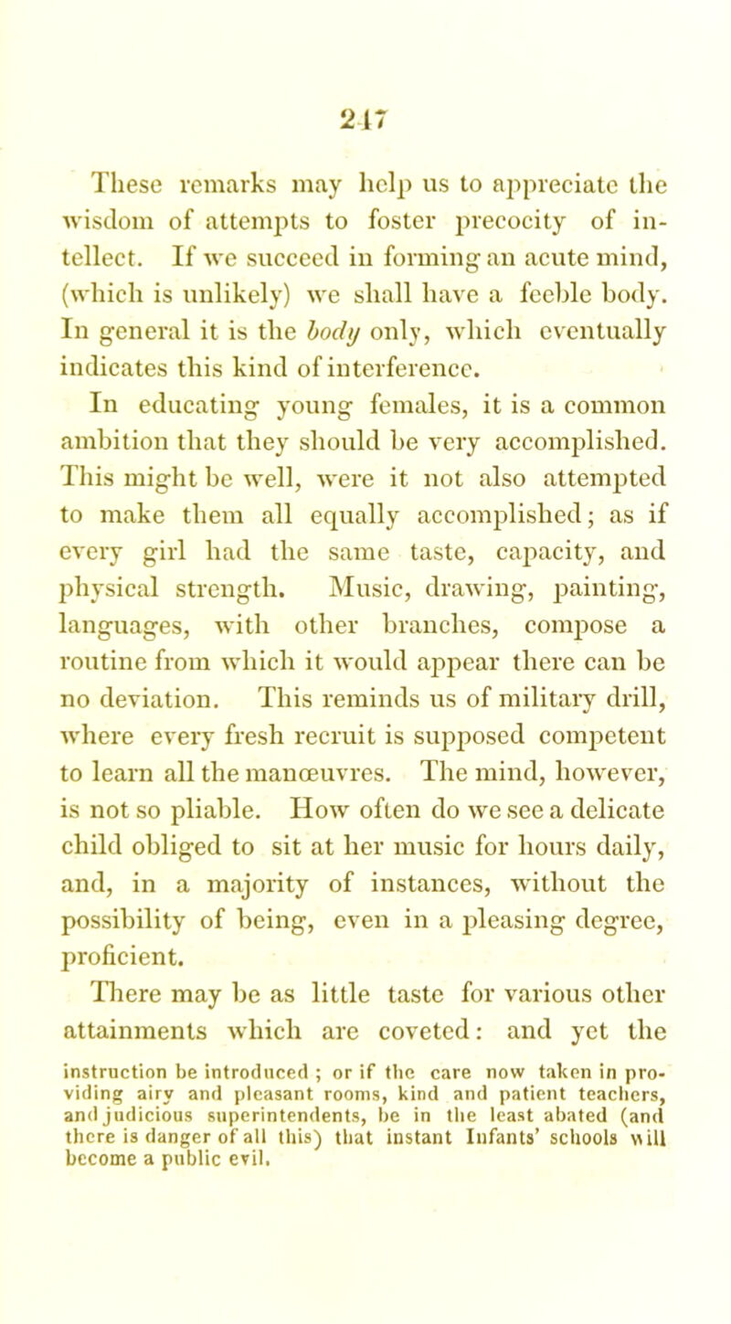 These remarks may help us to appreciate the wisdom of attempts to foster precocity of in- tellect. If we succeed in forming an acute mind, (which is unlikely) we shall have a feehle body. In general it is the body only, which eventually indicates this kind of interference. In educating young females, it is a common ambition that they should be very accomplished. This might be well, were it not also attempted to make them all equally accomplished; as if every girl had the same taste, capacity, and physical strength. Music, drawing, painting, languages, with other branches, compose a routine from which it would appear there can be no deviation. This reminds us of military drill, where every fresh recruit is supposed competent to learn all the manoeuvres. The mind, however, is not so pliable. How often do we see a delicate child obliged to sit at her music for hours daily, and, in a majority of instances, without the possibility of being, even in a pleasing degree, proficient. There may be as little taste for various other attainments which are coveted: and yet the instruction be introduced ; or if the care now taken in pro- viding airy and pleasant rooms, kind and patient teachers, and judicious superintendents, be in the least abated (and there is danger of all this) that instant Infants’ schools ill become a public evil.