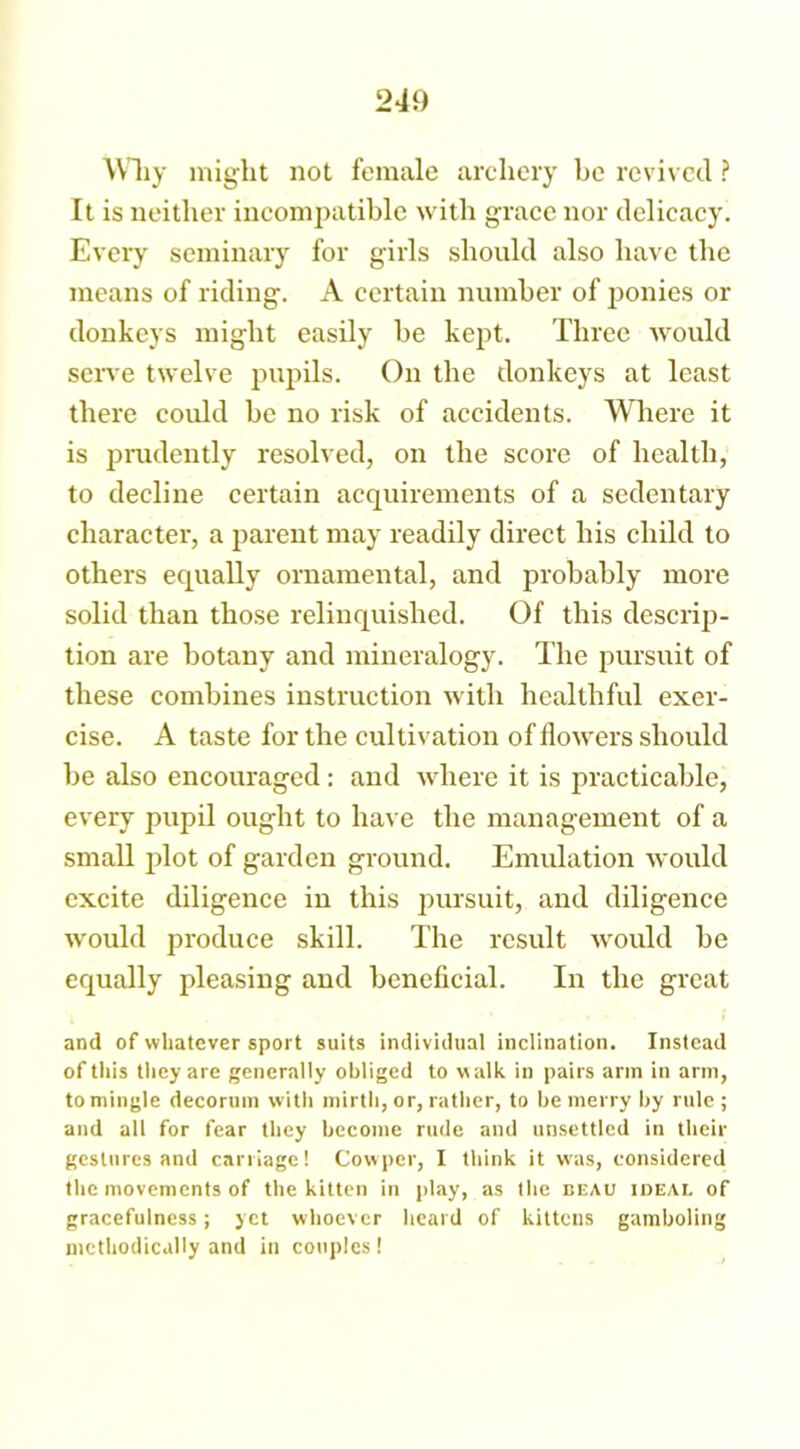 Why might not female archery be revived ? It is neither incompatible with grace nor delicacy. Every seminary for girls should also have the means of riding. A certain number of ponies or donkeys might easily be kept. Three would serve twelve pupils. On the donkeys at least there could be no risk of accidents. Where it is prudently resolved, on the score of health, to decline certain acquirements of a sedentary character, a parent may readily direct his child to others equally ornamental, and probably more solid than those relinquished. Of this descrip- tion are botany and mineralogy. The pursuit of these combines instruction with healthful exer- cise. A taste for the cultivation of flowers should be also encouraged : and where it is practicable, every pupil ought to have the management of a small plot of garden ground. Emulation would excite diligence in this pursuit, and diligence would produce skill. The result would be equally pleasing and beneficial. In the great and of whatever sport suits individual inclination. Instead of this they are generally obliged to walk in pairs arm in arm, to mingle decorum with mirth, or, rather, to be merry by rule ; and all for fear they become rude and unsettled in their gestures and carriage! Cow per, I think it w7as, considered the movements of the kitten in play, as the beau ideal of gracefulness; yet whoever heard of kittens gamboling methodically and in couples!