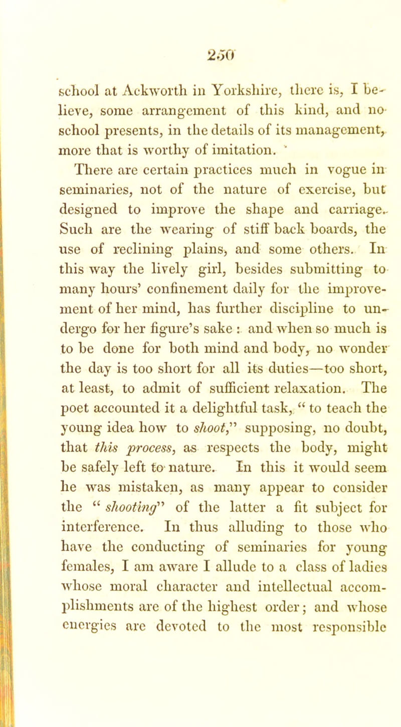 school at Ackworth in Yorkshire, there is, I be- lieve, some arrangement of this kind, and no- school presents, in the details of its management, more that is worthy of imitation. ‘ There are certain practices much in vogue in seminaries, not of the nature of exercise, but designed to improve the shape and carriage- Such are the wearing of stiff back boards, the use of reclining plains, and some others. In this way the lively girl, besides submitting to many hours’ confinement daily for the improve- ment of her mind, has further discipline to un- dergo for her figure’s sake : and when so much is to be done for both mind and body, no wonder the day is too short for all its duties—too short, at least, to admit of sufficient relaxation. The poet accounted it a delightful task, “ to teach the young idea how to shoot,” supposing, no doubt, that this process, as respects the body, might be safely left to nature. In this it would seem he was mistaken, as many appear to consider the “ shooting” of the latter a fit subject for interference. In thus alluding to those who have the conducting of seminaries for young females, I am aware I allude to a class of ladies whose moral character and intellectual accom- plishments are of the highest order; and whose energies are devoted to the most responsible
