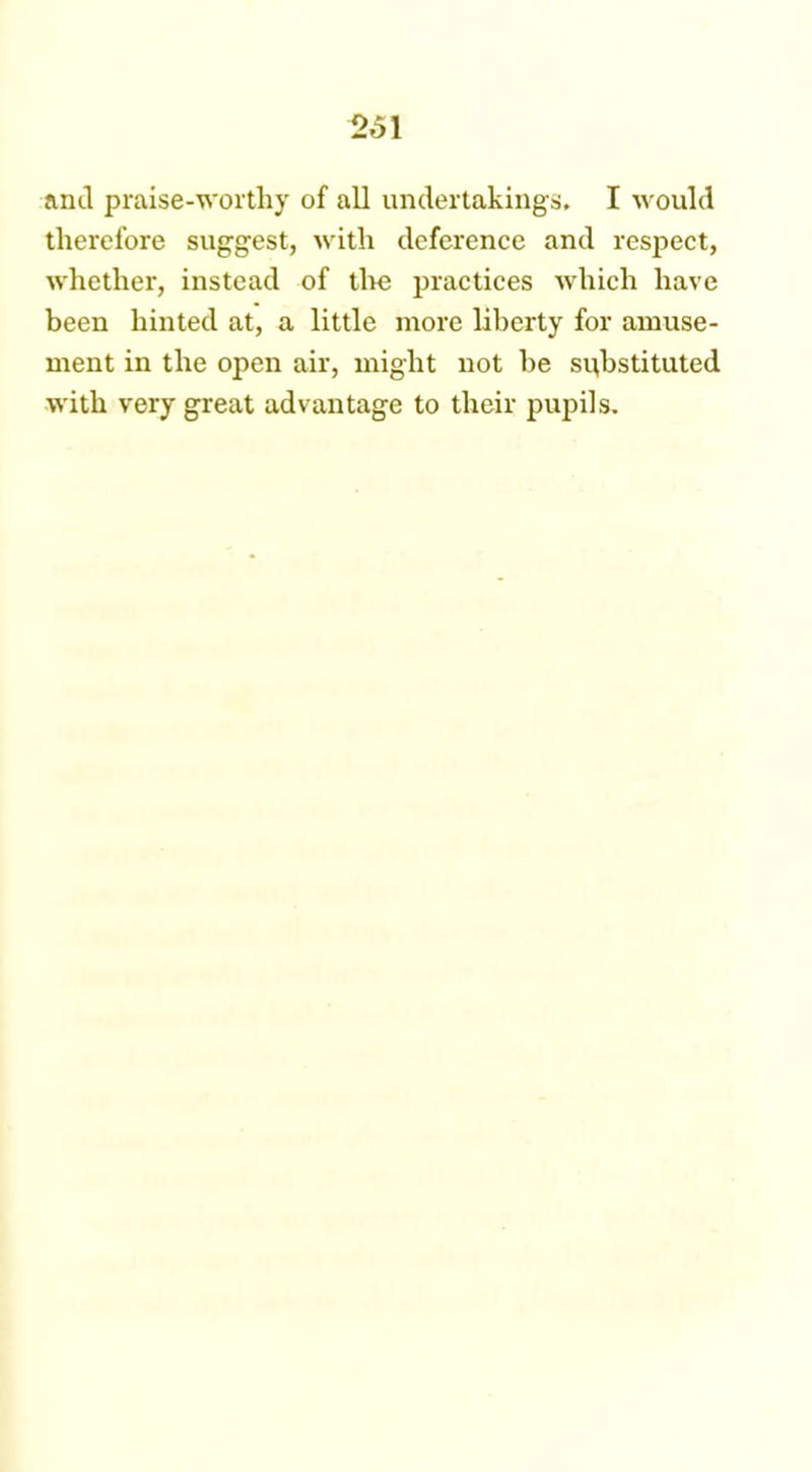 26\ anil praise-worthy of all undertakings, I would therefore suggest, with deference and respect, whether, instead of tire practices which have been hinted at, a little more liberty for amuse- ment in the open air, might not be substituted with very great advantage to their pupils.