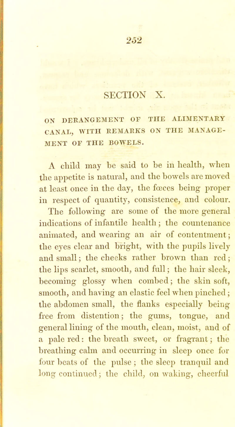 SECTION X. ON DERANGEMENT OF THE ALIMENTARY CANAL, WITH REMARKS ON THE MANAGE- MENT OF THE BOWELS. A child may be said to be in health, when the appetite is natural, and the bowels are moved at least once in the day, the foeces being proper in respect of quantity, consistence, and colour. The following are some of the more general indications of infantile health ; the countenance animated, and wearing an air of contentment; the eyes clear and bright, with the pupils lively and small; the cheeks rather brown than red; the lips scarlet, smooth, and full; the hair sleek, becoming glossy when combed; the skin soft, smooth, and having an elastic feel when pinched ; the abdomen small, the flanks especially being free from distention; the gums, tongue, and general lining of the mouth, clean, moist, and of a pale red: the breath sweet, or fragrant; the breathing calm and occurring in sleep once for four heats of the pulse ; the sleep tranquil and long continued; the child, on waking, cheerful
