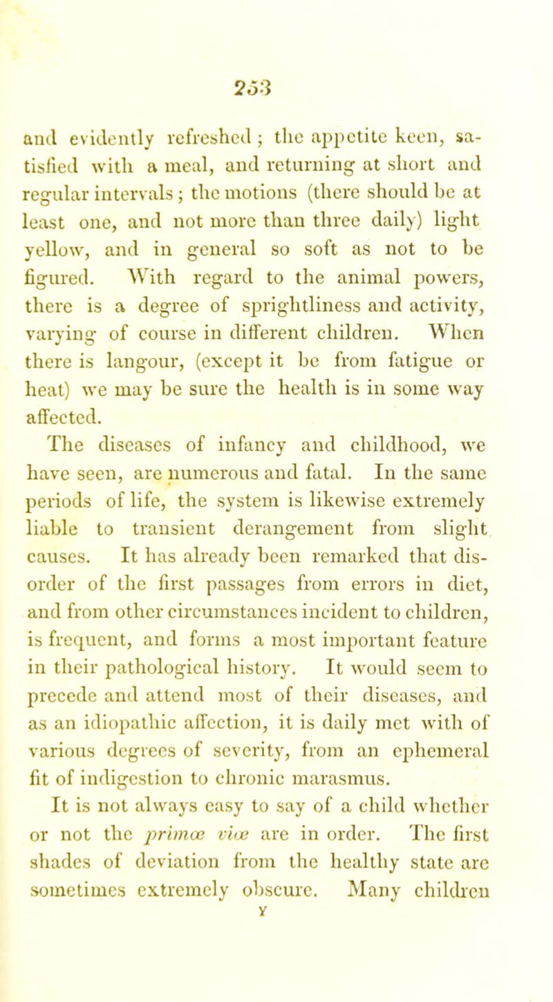 and evidently refreshed ; the appetite keen, sa- tisfied with a meal, and returning at short and regular intervals; the motions (there should be at least one, and not more than three daily) light yellow, and in general so soft as not to he figured. With regard to the animal powers, there is a degree of sprightliness and activity, varying of course in different children. When there is langour, (except it be from fatigue or heat) we may be sure the health is in some way affected. The diseases of infancy and childhood, we have seen, are numerous and fatal. In the same periods of life, the system is likewise extremely liable to transient derangement from slight causes. It has already been remarked that dis- order of the first passages from errors in diet, and from other circumstances incident to children, is frequent, and forms a most important feature in their pathological history. It would seem to precede and attend most of their diseases, and as an idiopathic affection, it is daily met with of various degrees of severity, from an ephemeral fit of indigestion to chronic marasmus. It is not always easy to say of a child whether or not the primoe vice are in order. The first shades of deviation from the healthy state are sometimes extremely obscure. Many children v
