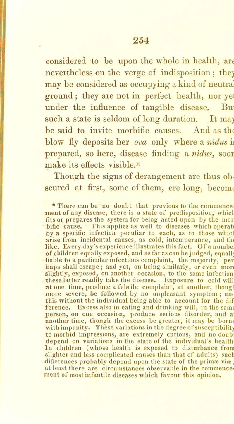 considered to be upon the whole in health, are nevertheless on the verge of indisposition; the) may be considered as occupying a kind of neutra' ground ; they are not in perfect health, nor yet under the influence of tangible disease. But such a state is seldom of long duration. It maj be said to invite morbific causes. And as th< blow fly deposits her ova only where a nidus i: prepared, so here, disease finding a nidus, soor make its effects visible.* Though the signs of derangement are thus ob- scured at first, some of them, ere long, become * There can be no doubt that previous to the commence- ment of any disease, there is a state of predisposition, whict fits or prepares the system for being acted upon by the mor Lific cause. This applies as well to diseases which operafi by a specific infection peculiar to each, as to those wliicl arise from incidental causes, as cold, intemperance, and tin like. Every day’s experience illustrates this fact. Of a numbei of children ecpially exposed, and as far as can be judged, equall; liable to a particular infectious complaint, the majority, per liaps shall escape; and yet, on being similarly, or even mor< slightly, exposed, on another occasion, to the same infeclion these latter readily take the disease. Exposure to cold will atone time, produce a febrile complaint, at another, thougl more severe, be followed by no unpleasant symptom ; anc this without the individual being able to account for the dif ference. Excess also in eating and drinking will, in the sanu person, on one occasion, produce serious disorder, aud a: another time, though the excess be greater, it may be bornt with impunity. These variations in the degree of susceptibility to morbid impressions, are extremely curious, and no doubi depend on variations in the state of the individual’s health In children (whose health is exposed to disturbance from slighter and less complicated causes than that of adults) sucli differences probably depend upon the state of the prim® vioe; at least there are circumstances observable in the commence- ment of most infantile diseases which favour this opinion.