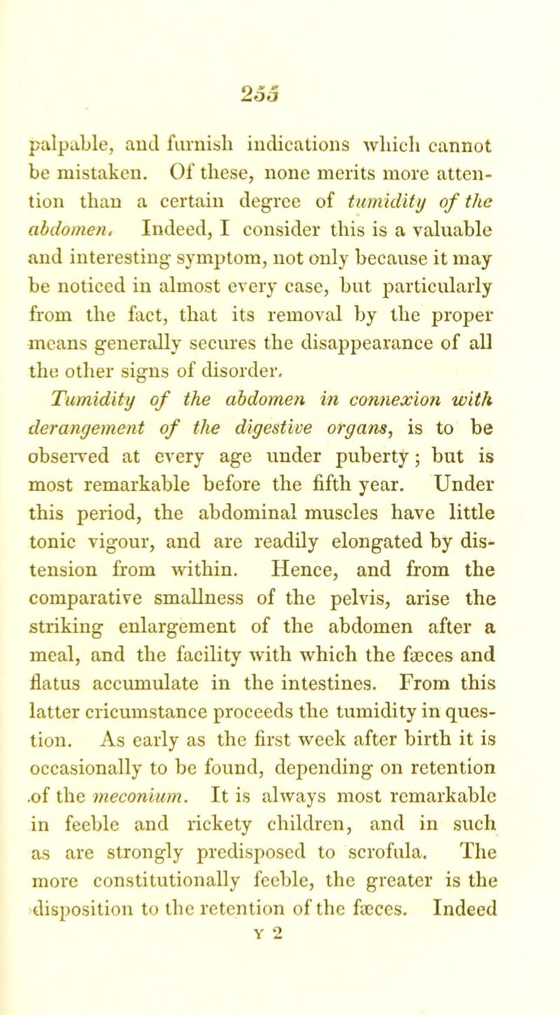palpable, aud furnish indications which cannot be mistaken. Of these, none merits more atten- tion than a certain degree of tumidity of the abdomen. Indeed, I consider this is a valuable and interesting symptom, not only because it may be noticed in almost every case, but particularly from the fact, that its removal by the proper means generally secures the disappearance of all the other signs of disorder. Tumidity of the abdomen in connexion with derangement of the digestive organs, is to be observed at every age under puberty; but is most remarkable before the fifth year. Under this period, the abdominal muscles have little tonic vigour, and are readily elongated by dis- tension from within. Hence, and from the comparative smallness of the pelvis, arise the striking enlargement of the abdomen after a meal, and the facility with which the faeces and flatus accumulate in the intestines. From this latter cricumstance proceeds the tumidity in ques- tion. As early as the first week after birth it is occasionally to be found, depending on retention .of the meconium. It is always most remarkable in feeble and rickety children, and in such as are strongly predisposed to scrofula. The more constitutionally feeble, the greater is the disposition to the retention of the faeces. Indeed y 2