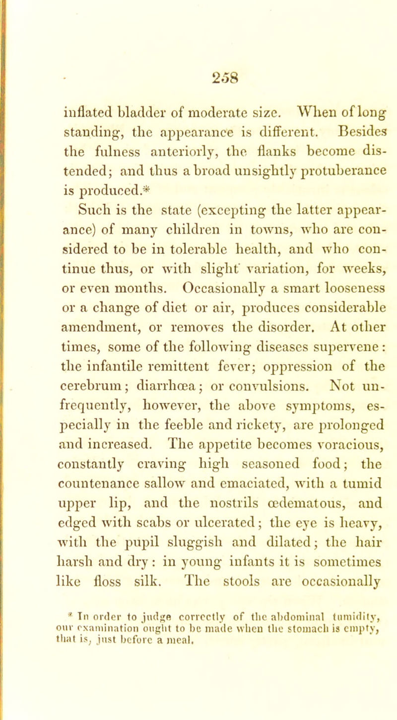inflated bladder of moderate size. When of long standing, the appearance is different. Besides the fulness anteriorly, the flanks become dis- tended; and thus a broad unsightly protuberance is produced* Such is the state (excepting the latter appear- ance) of many children in towns, who are con- sidered to be in tolerable health, and who con- tinue thus, or with slight' variation, for weeks, or even months. Occasionally a smart looseness or a change of diet or air, produces considerable amendment, or removes the disorder. At other times, some of the following diseases supervene : the infantile remittent fever; oppression of the cerebrum; diarrhoea; or convulsions. Not un- frequently, however, the above symptoms, es- pecially in the feeble and rickety, are prolonged and increased. The appetite becomes voracious, constantly craving high seasoned food; the countenance sallow and emaciated, with a tumid upper lip, and the nostrils cedematous, and edged with scabs or ulcerated; the eye is heavy, •with the pupil sluggish and dilated; the hair harsh and dry: in young infants it is sometimes like floss silk. The stools are occasionally * Tn order to judge correctly of the abdominal tumidity, our examination ought to be made when the stomach is empty, that is, just before a meal.