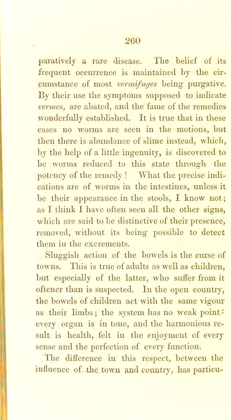 paratively a rare disease. The belief of its frequent occurrence is maintained by the cir- cumstance of most vermifuges being purgative. By their use the synrptoms supposed to indicate vermes, are abated, and the fame of the remedies wonderfully established. It is true that in these cases no worms are seen in the motions, but then there is abundance of slime instead, which, by the help of a little ingenuity, is discovered to be worms reduced to this state through the potency of the remedy ! What the precise indi- cations are of worms in the intestines, unless it be their appearance in the stools, I know not; as I think I have often seen all the other signs, which are said to be distinctive of their presence, removed, without its being possible to detect them in the excrements. Sluggish action of the bowels is the curse of towns. This is true of adults as well as children, but especially of the latter, who suffer from it oftener than is suspected. In the open country, the bowels of children act with the same vigour as their limbs; the system has no weak point: every organ is in tone, and the harmonious re- sult is health, felt in the enjoyment of every sense and the perfection of every function. The difference in this respect, between the influence of the town and country, has particu-