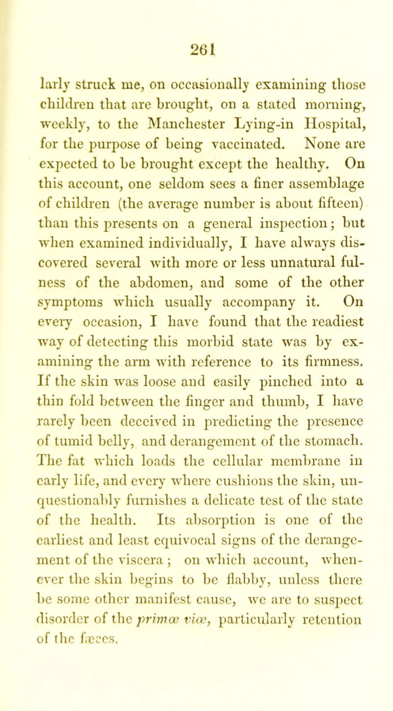 larly struck me, on occasionally examining those children that are brought, on a stated morning, weekly, to the Manchester Lying-in Hospital, for the purpose of being vaccinated. None are expected to be brought except the healthy. On this account, one seldom sees a finer assemblage of children (the average number is about fifteen) than this presents on a general inspection; but when examined individually, I have always dis- covered several with more or less unnatural ful- ness of the abdomen, and some of the other symptoms which usually accompany it. On every occasion, I have found that the readiest way of detecting this morbid state was by ex- amining the arm with reference to its firmness. If the skin was loose and easily pinched into a thin fold between the finger and thumb, I have rarely been deceived in predicting the presence of tumid belly, and derangement of the stomach. The fat which loads the cellular membrane in early life, and every where cushions the skin, un- questionably furnishes a delicate test of the state of the health. Its absorption is one of the earliest and least equivocal signs of the derange- ment of the viscera ; on which account, when- ever the skin begins to be flabby, unless there be some other manifest cause, we are to suspect disorder of the primes vice, particularly retention of the faeces.