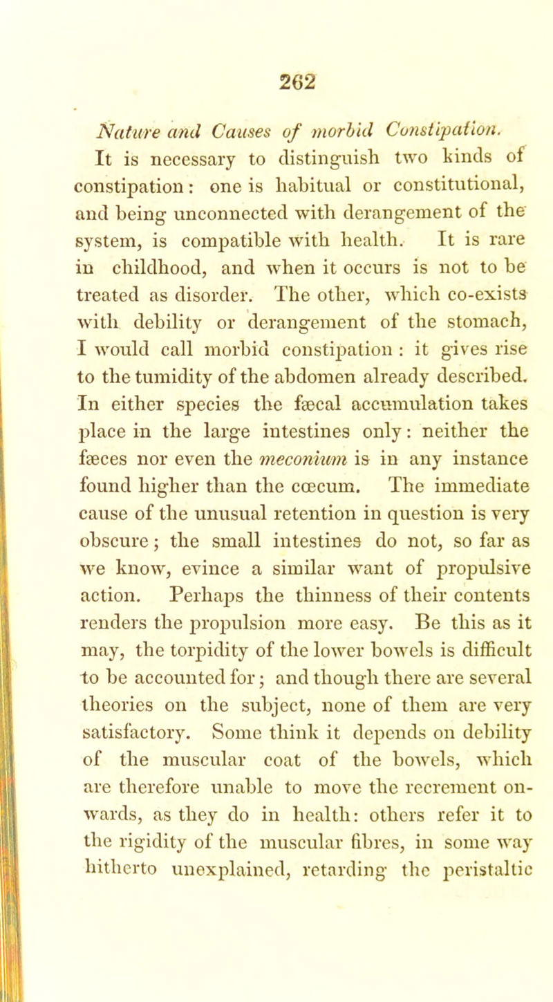 Nature and Causes of morbid Constipation. It is necessary to distinguish two kinds of constipation: one is habitual or constitutional, and being unconnected with derangement of the system, is compatible with health. It is rare in childhood, and when it occurs is not to be treated as disorder. The other, which co-exists with debility or derangement of the stomach, I would call morbid constipation : it gives rise to the tumidity of the abdomen already described. In either species the faecal accumulation takes place in the large intestines only: neither the faeces nor even the meconium is in any instance found higher than the ccecum. The immediate cause of the unusual retention in question is very obscure; the small intestines do not, so far as we know, evince a similar want of propulsive action. Perhaps the thinness of their contents renders the propulsion more easy. Be this as it may, the torpidity of the lower bowels is difficult to be accounted for; and though there are several theories on the subject, none of them are very satisfactory. Some think it depends on debility of the muscular coat of the bowels, which are therefore unable to move the recrement on- wards, as they do in health: others refer it to the rigidity of the muscular fibres, in some way hitherto unexplained, retarding the peristaltic