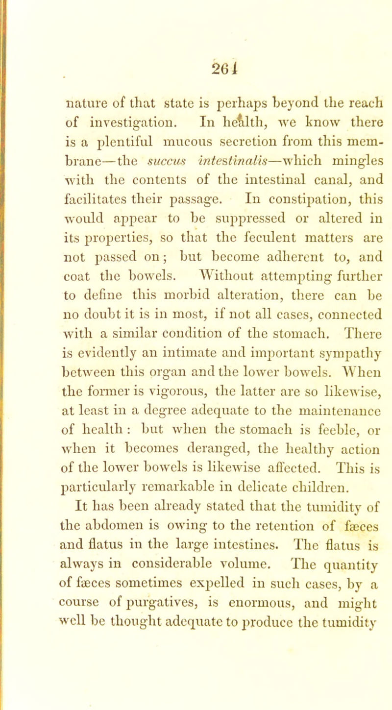 261 nature of that state is perhaps beyond the reach of investigation. In hefilth, we know there is a plentiful mucous secretion from this mem- brane—the succus intestinalis—which mingles with the contents of the intestinal canal, and facilitates their passage. In constipation, this would appear to be suppressed or altered in its properties, so that the feculent matters are not passed on; but become adherent to, and coat the bowels. Without attempting further to define this morbid alteration, there can be no doubt it is in most, if not all cases, connected with a similar condition of the stomach. There is evidently an intimate and important sympathy between this organ and the lower bowels. When the former is vigorous, the latter are so likewise, at least in a degree adequate to the maintenance of health : but when the stomach is feeble, or when it becomes deranged, the healthy action of the lower bowels is likewise affected. This is particularly remarkable in delicate children. It has been already stated that the tumidity of the abdomen is owing to the retention of faeces and flatus in the large intestines. The flatus is always in considerable volume. The quantity of faeces sometimes expelled in such cases, by a course of purgatives, is enormous, and might well be thought adequate to produce the tumidity