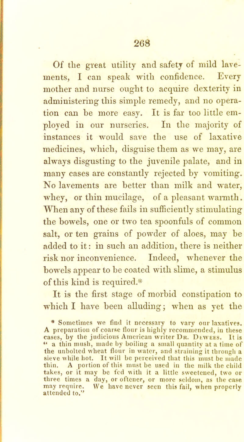 Of the great utility and safety of mild lave- ments, I can speak with confidence. Every mother and nurse ought to acquire dexterity in administering this simple remedy, and no opera- tion can he more easy. It is far too little em- ployed in our nurseries. In the majority of instances it would save the use of laxative medicines, which, disguise them as we may, are always disgusting to the juvenile palate, and in many cases are constantly rejected by vomiting. No lavements are better than milk and water, whey, or thin mucilage, of a pleasant warmth. When any of these fails in sufficiently stimulating the bowels, one or two tea spoonfuls of common salt, or ten grains of powder of aloes, may be added to it: in such an addition, there is neither risk nor inconvenience. Indeed, whenever the bowels appear to be coated with slime, a stimulus of this kind is required* It is the first stage of morbid constipation to which I have been alluding; when as yet the * Sometimes we find it necessary to vary our laxatives. A preparation of coarse flour is highly recommended, in these cases, by the judicious American writer Dr. Dewees. It is “ a thin mush, made by boiling a small quantity at a time of the unbolted wheat flour in water, and straining it through a sieve while hot. It will be perceived that this must be made thin. A portion of this must be used in the milk the child takes, or it may be fed with it a little sweetened, two or three times a day, or oftcner, or more seldom, as the case may require. We have never seen this fail, when properly attended to.”