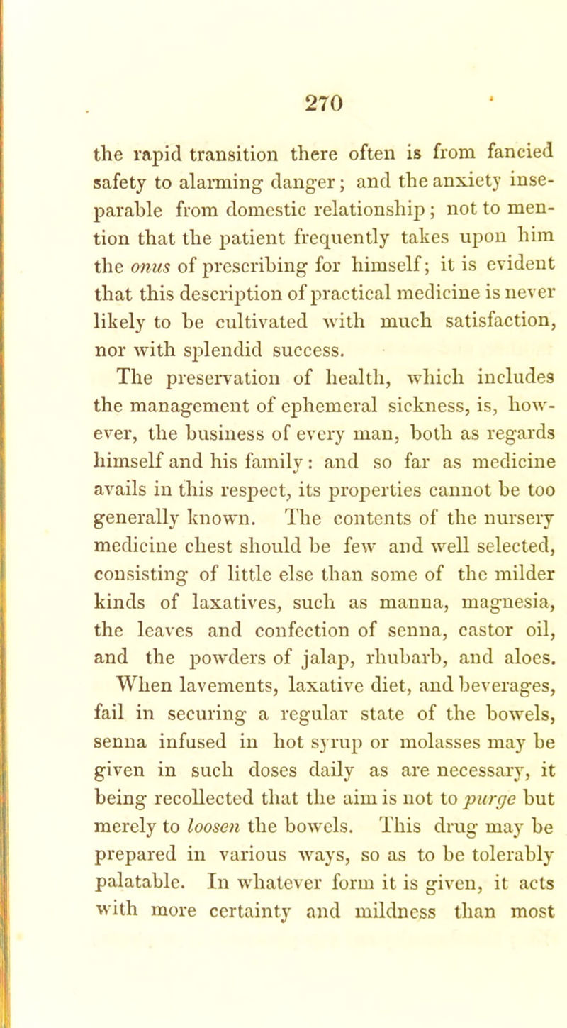 the rapid transition there often is from fancied safety to alarming danger; and the anxiety inse- parable from domestic relationship ; not to men- tion that the patient frequently takes upon him the onus of prescribing for himself; it is evident that this description of practical medicine is never likely to be cultivated with much satisfaction, nor with splendid success. The preservation of health, which includes the management of ephemeral sickness, is, how- ever, the business of every man, both as regards himself and his family: and so far as medicine avails in this respect, its properties cannot be too generally known. The contents of the nursery medicine chest should be few and well selected, consisting of little else than some of the milder kinds of laxatives, such as manna, magnesia, the leaves and confection of senna, castor oil, and the powders of jalap, rhubarb, and aloes. When lavements, laxative diet, and beverages, fail in securing a regular state of the bowels, senna infused in hot syrup or molasses may be given in such doses daily as are necessary, it being recollected that the aim is not to purge but merely to loosen the bowels. This drug may be prepared in various ways, so as to be tolerably palatable. In whatever form it is given, it acts with more certainty and mildness than most