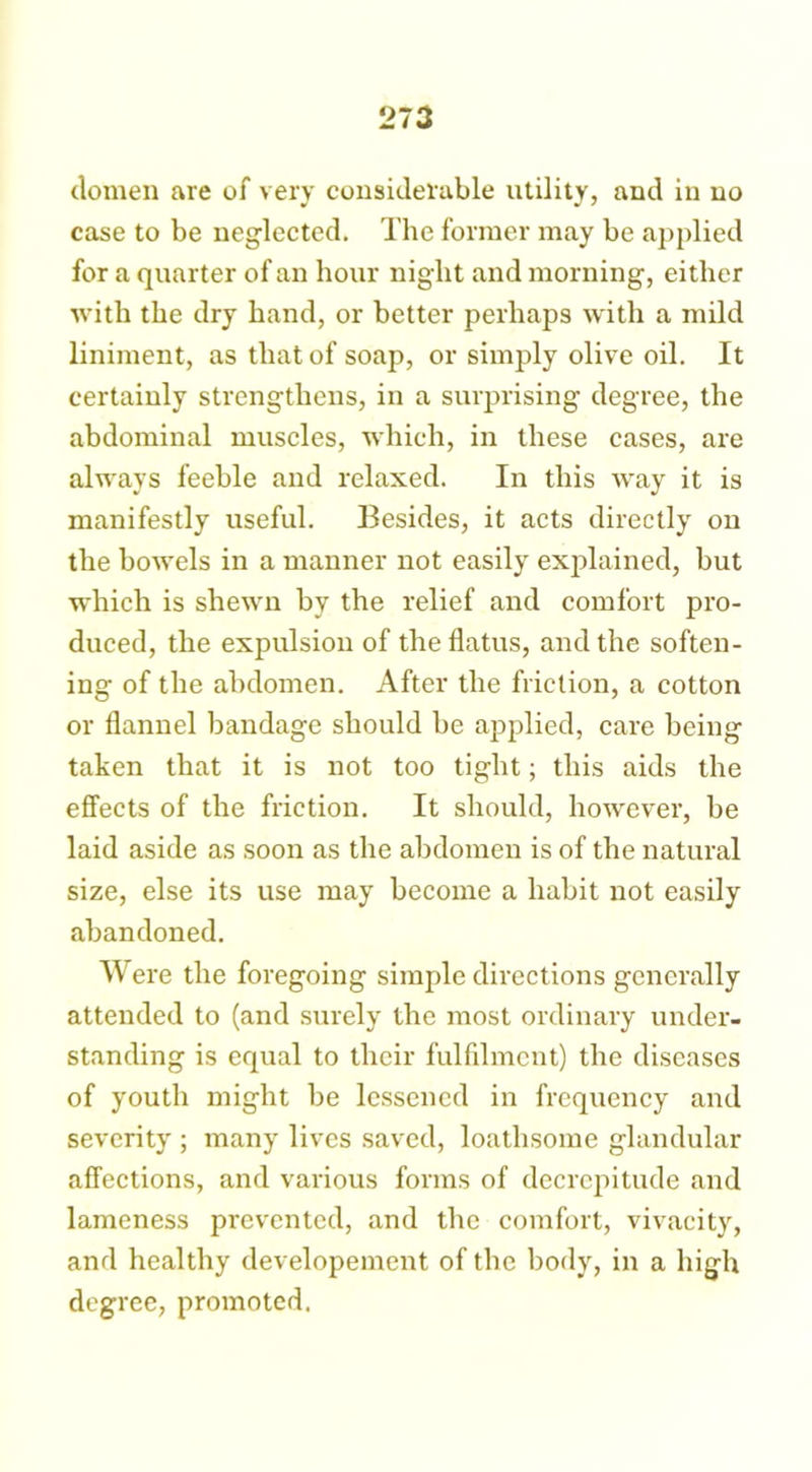 dornen are of very considerable utility, and in no case to be neglected. The former may be applied for a quarter of an hour night and morning, either with the dry hand, or better perhaps with a mild liniment, as that of soap, or simply olive oil. It certainly strengthens, in a surprising degree, the abdominal muscles, which, in these cases, are always feeble and relaxed. In this way it is manifestly useful. Besides, it acts directly on the bowels in a manner not easily explained, but which is shewn by the relief and comfort pro- duced, the expulsion of the flatus, and the soften- ing of the abdomen. After the friction, a cotton or flannel bandage should be applied, care being taken that it is not too tight; this aids the effects of the friction. It should, however, be laid aside as soon as the abdomen is of the natural size, else its use may become a habit not easily abandoned. Were the foregoing simple directions generally attended to (and surely the most ordinary under- standing is equal to their fulfilment) the diseases of youth might be lessened in frequency and severity ; many lives saved, loathsome glandular affections, and various forms of decrepitude and lameness prevented, and the comfort, vivacity, and healthy developement of the body, in a high degree, promoted.