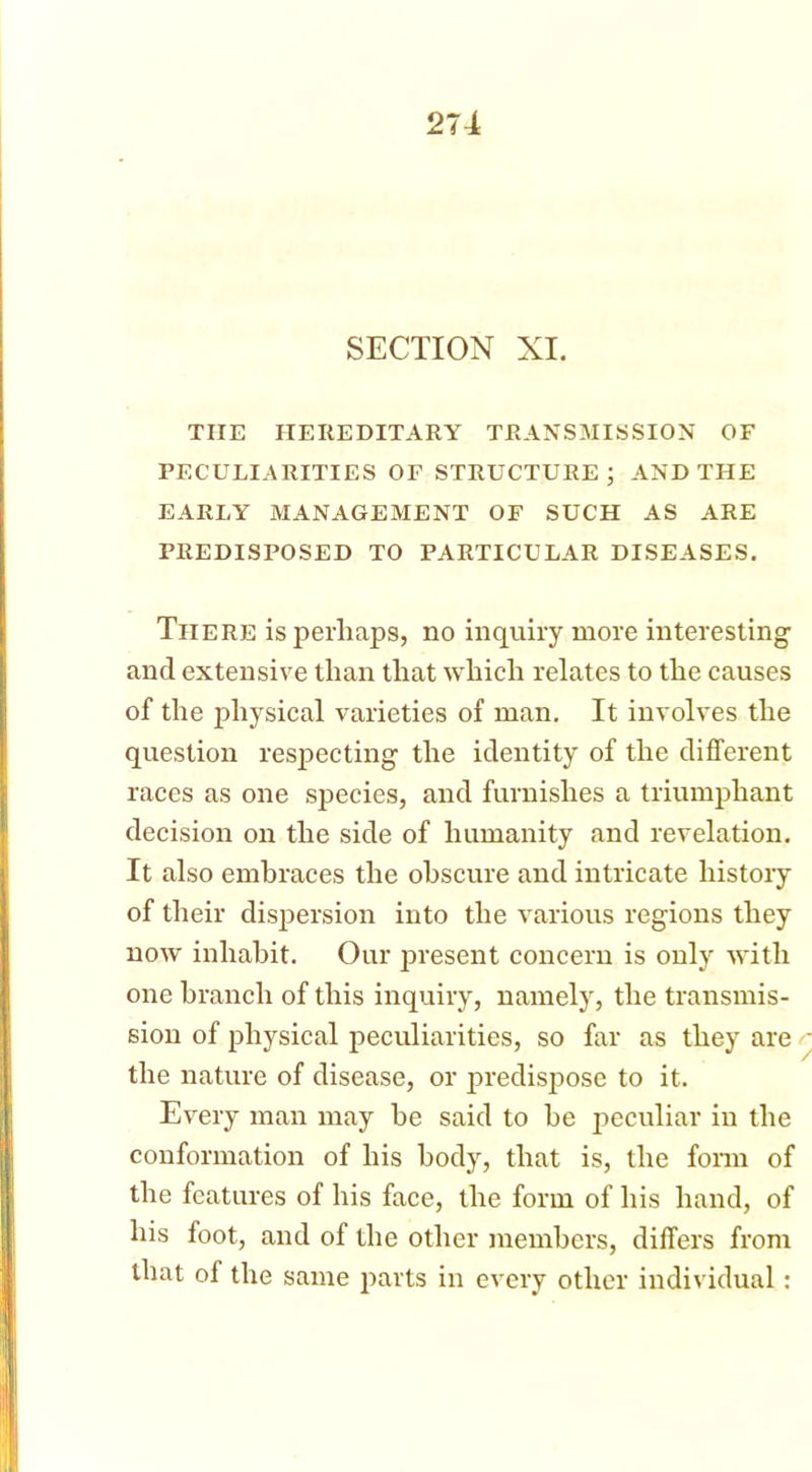 ■ SECTION XI. TIIE HEREDITARY TRANSMISSION OF PECULIARITIES OF STRUCTURE j AND THE EARLY MANAGEMENT OF SUCH AS ARE PREDISPOSED TO PARTICULAR DISEASES. There is perhaps, no inquiry more interesting and extensive than that which relates to the causes of the physical varieties of man. It involves the question respecting the identity of the different races as one species, and furnishes a triumphant decision on the side of humanity and revelation. It also embraces the obscure and intricate history of their dispersion into the various regions they now inhabit. Our present concern is only with one branch of this inquiry, namely, the transmis- sion of physical peculiarities, so far as they are the nature of disease, or predispose to it. I Every man may he said to he peculiar in the conformation of his body, that is, the form of the features of his face, the form of his hand, of his foot, and of the other members, differs from that of the same parts in every other individual:
