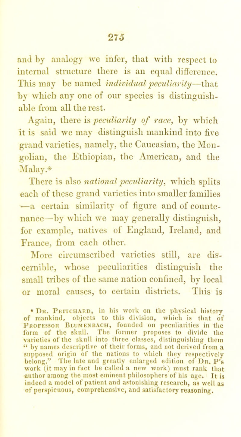 and by analogy we infer, that with respect to internal structure there is an equal difference. This may be named individual peculiarity—that by which any one of our species is distinguish- able from all the rest. Again, there is peculiarity of race, by which it is said we may distinguish mankind into five grand varieties, namely, the Caucasian, the Mon- golian, the Ethiopian, the American, and the Malay.* There is also national peculiarity, which splits each of these grand varieties into smaller families —a certain similarity of figure and of counte- nance—by which we may generally distinguish, for example, natives of England, Ireland, and France, from each other. More circumscribed varieties still, are dis- cernible, whose peculiarities distinguish the small tribes of the same nation confined, by local or moral causes, to certain districts. This is • Dr. Pritchard, in his work on the physical history of mankind, objects to this division, which is that of Professor Blumenbach, founded on peculiarities in the form of the skull. The former proposes to divide the varieties of the skull into three classes, distinguishing them “ by names descriptive of their forms, and not derived from a supposed origin of the nations to which they respectively belong.” The late and greatly enlarged edition of Dr. P’s work (it may in fact be called a new work) must rank that author among the most eminent philosophers of his age. It is indeed a model of patient and astonishing research, as well as of perspicuous, comprehensive, and satisfactory reasoning.