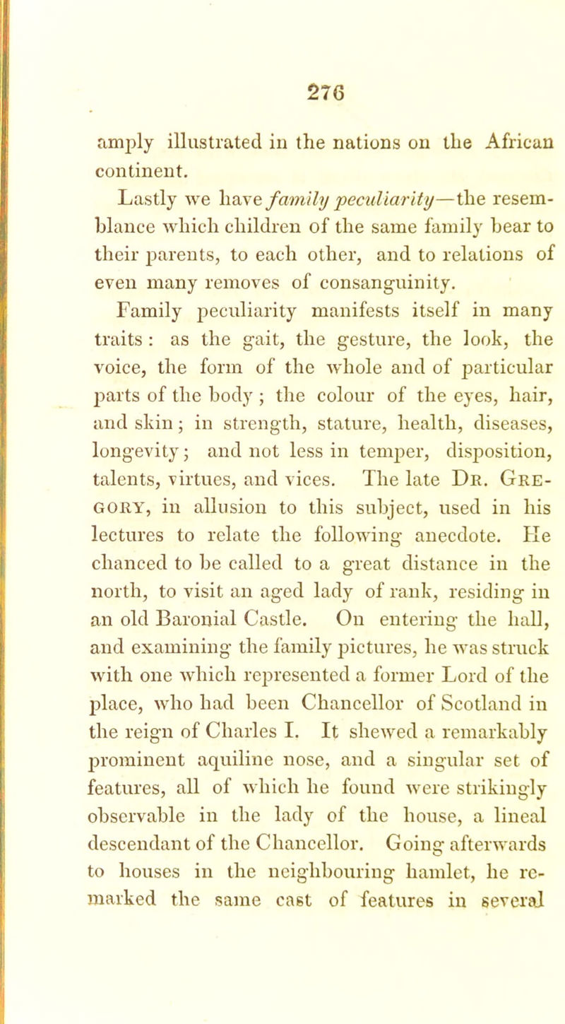 amply illustrated in the nations on the African continent. Lastly we have family 'peculiarity—the resem- blance which children of the same family bear to their parents, to each other, and to relations of even many removes of consanguinity. Family peculiarity manifests itself in many traits : as the gait, the gesture, the look, the voice, the form of the whole and of particular parts of the body ; the colour of the eyes, hair, and skin; in strength, stature, health, diseases, longevity; and not less in temper, disposition, talents, virtues, and vices. The late Dr. Gre- gory, in allusion to this subject, used in his lectures to relate the following anecdote. Ke chanced to be called to a great distance in the north, to visit an aged lady of rank, residing in an old Baronial Castle. On entering the hall, and examining the family pictures, he was struck with one which represented a former Lord of the place, who had been Chancellor of Scotland in the reign of Charles I. It shewed a remarkably prominent aquiline nose, and a singular set of features, all of which he found were strikingly observable in the lady of the house, a lineal descendant of the Chancellor. Going afterwards to houses in the neighbouring hamlet, he re- marked the same cast of features in several