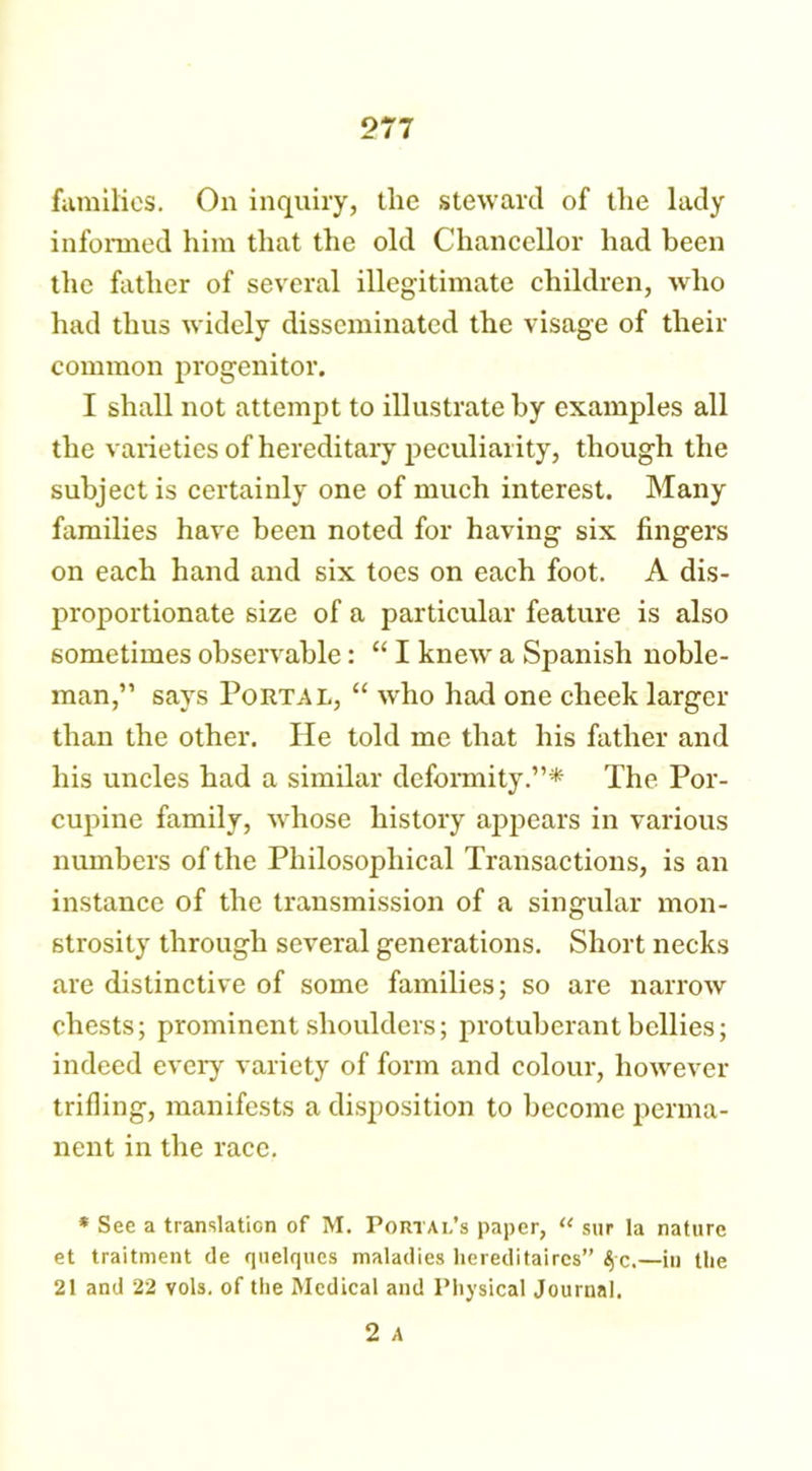 families. On inquiry, the steward of the lady informed him that the old Chancellor had been the father of several illegitimate children, who had thus widely disseminated the visage of their common progenitor. I shall not attempt to illustrate by examples all the varieties of hereditary peculiarity, though the subject is certainly one of much interest. Many families have been noted for having six fingers on each hand and six toes on each foot. A dis- proportionate size of a particular feature is also sometimes observable: “ I knew a Spanish noble- man,” says Portal, “ who had one cheek larger than the other. He told me that his father and his uncles had a similar deformity.”* The Por- cupine family, whose history appears in various numbers of the Philosophical Transactions, is an instance of the transmission of a singular mon- strosity through several generations. Short necks are distinctive of some families; so are narrow chests; prominent shoulders; protuberant bellies; indeed every variety of form and colour, however trifling, manifests a disposition to become perma- nent in the race. * Sec a translation of M. Portal’s paper, “ sur la nature et traitment de quelqucs maladies liereditaircs” $c.—in the 21 and 22 vols. of the Medical and Physical Journal. 2 A