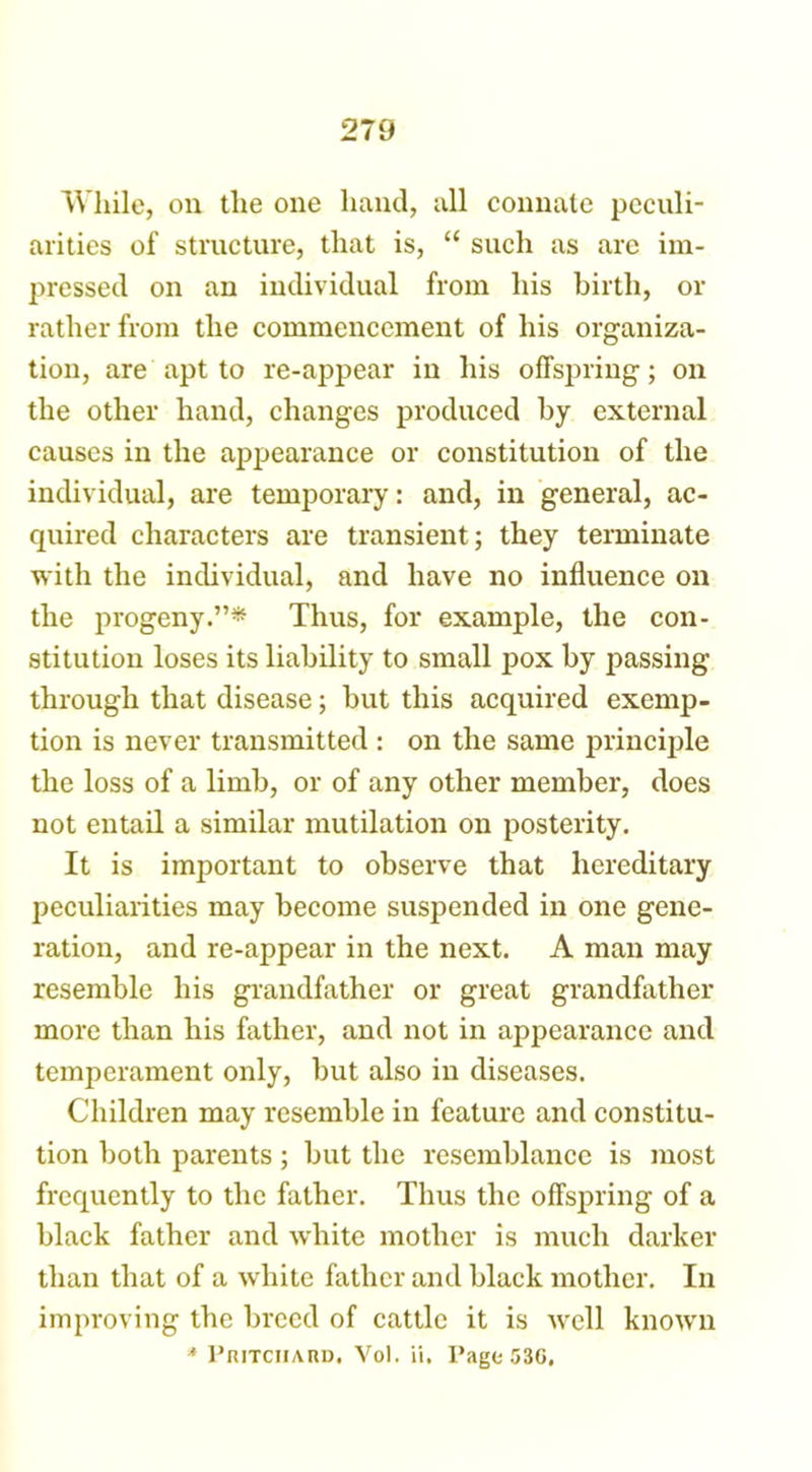 While, on the one hand, all connate peculi- arities of structure, that is, “ such as are im- pressed on an individual from his birth, or rather from the commencement of his organiza- tion, are apt to re-appear in his offspring; on the other hand, changes produced by external causes in the appearance or constitution of the individual, are temporary: and, in general, ac- quired characters are transient; they terminate with the individual, and have no influence on the progeny.”* Thus, for example, the con- stitution loses its liability to small pox by passing through that disease; but this acquired exemp- tion is never transmitted: on the same principle the loss of a limb, or of any other member, does not entail a similar mutilation on posterity. It is important to observe that hereditary peculiarities may become suspended in one gene- ration, and re-appear in the next. A man may resemble his grandfather or great grandfather more than his father, and not in appearance and temjierament only, but also in diseases. Children may resemble in feature and constitu- tion both parents; but the resemblance is most frequently to the father. Thus the offspring of a black father and white mother is much darker than that of a white father and black mother. In improving the breed of cattle it is well known * Pritchard. Vol. ii, Tago 53G,