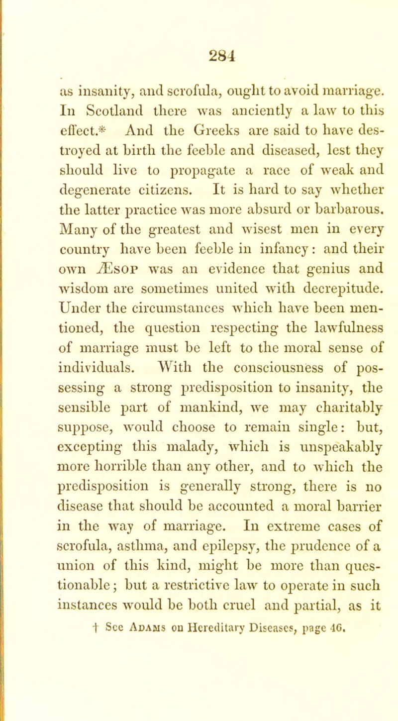 as insanity, and scrofula, ought to avoid marriage. In Scotland there was anciently a law to this effect.* And the Greeks are said to have des- troyed at birth the feeble and diseased, lest they should live to propagate a race of weak and degenerate citizens. It is hard to say whether the latter practice was more absurd or barbarous. Many of the greatest and wisest men in every country have been feeble in infancy: and their own AEsop was an evidence that genius and wisdom are sometimes united with decrepitude. Under the circumstances which have been men- tioned, the question respecting the lawfulness of marriage must be left to the moral sense of individuals. With the consciousness of pos- sessing a strong predisposition to insanity, the sensible part of mankind, we may charitably suppose, would choose to remain single: but, excepting this malady, which is unspeakably more horrible than any other, and to which the predisposition is generally strong, there is no disease that should be accounted a moral barrier in the way of marriage. In extreme cases of scrofula, asthma, and epilepsy, the prudence of a union of this kind, might be more than ques- tionable ; but a restrictive law to operate in such instances would be both cruel and partial, as it t See Adams on Hereditary Diseases, page 40.