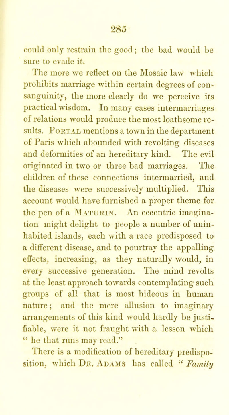 2 83 could only restrain the good; the bad would be sure to evade it. The more we reflect on the Mosaic law which prohibits marriage within certain degrees of con- sanguinity, the more clearly do we perceive its practical wisdom. In many cases intermarriages of relations would produce the most loathsome re- sults. Portal mentions a town in the department of Paris which abounded with revolting diseases and deformities of an hereditary kind. The evil originated in two or three bad marriages. The children of these connections intermarried, and the diseases were successively multiplied. This account would have furnished a proper theme for the pen of a Maturin. An eccentric imagina- tion might delight to people a number of unin- habited islands, each with a race predisposed to a different disease, and to pourtray the appalling effects, increasing, as they naturally would, in every successive generation. The mind revolts at the least approach towards contemplating such groups of all that is most hideous in human nature; and the mere allusion to imaginary arrangements of this kind would hardly be justi- fiable, were it not fraught with a lesson which “ he that runs may read.” There is a modification of hereditary predispo- sition, which Dr. Adams has called “ Family