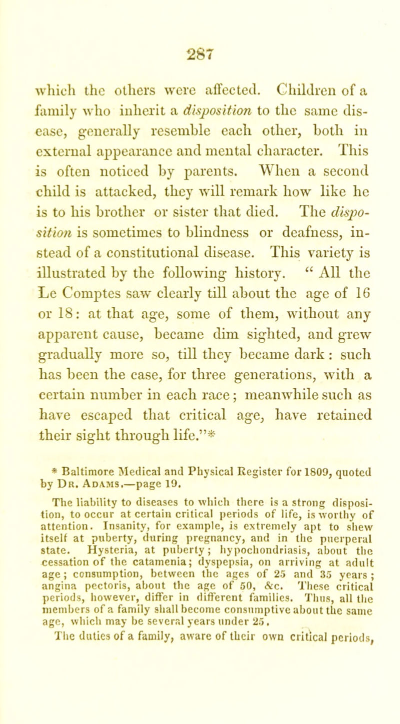 which the others were affected. Children of a family who inherit a disposition to the same dis- ease, generally resemble each other, both in external appearance and mental character. This is often noticed by parents. When a second child is attacked, they will remark how like he is to his brother or sister that died. The dispo- sition is sometimes to blindness or deafness, in- stead of a constitutional disease. This variety is illustrated by the following history. “ All the Le Comptes saw clearly till about the age of 16 or 18: at that age, some of them, without any apparent cause, became dim sighted, and grew gradually more so, till they became dark : such has been the case, for three generations, with a certain number in each race; meanwhile such as have escaped that critical age, have retained their sight through life.”* * Baltimore Medical and Physical Register for 1809, quoted by Dr. Adams.—page 19. The liability to diseases to which there is a strong disposi- tion, to occur at certain critical periods of life, is worthy of attention. Insanity, for example, is extremely apt to shew itself at puberty, during pregnancy, and in the puerperal state. Hysteria, at puberty; hypochondriasis, about the cessation of the catamenia; dyspepsia, on arriving at adult age; consumption, between the ages of 25 and 35 years; angina pectoris, about the age of 50, &c. These critical periods, however, differ in different families. Thus, all the members of a family shall become consumptive about the same age, which may he several years under 25. The duties of a family, aware of their own critical periods.