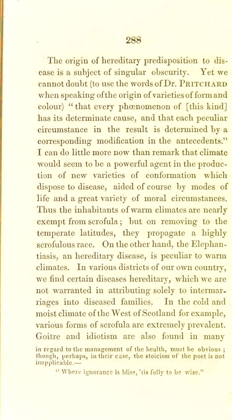 The origin of hereditary predisposition to dis- ease is a subject of singular obscurity. Yet we cannot doubt (to use the words of Dr. Pritchard when speaking of the origin of varieties of form and colour) “ that every phenomenon of [this kind] has its determinate cause, and that each peculiar circumstance in the result is determined by a corresponding modification in the antecedents.” I can do little more now than remark that climate would seem to be a powerful agent in the produc- tion of new varieties of conformation which dispose to disease, aided of course by modes of life and a great variety of moral circumstances. Thus the inhabitants of warm climates are nearly exempt from scrofula; but on removing to the temperate latitudes, they propagate a highly scrofulous race. On the other hand, the Elephan- tiasis, an hereditary disease, is peculiar to warm climates. In various districts of our own country, we find certain diseases hereditary, which we are not warranted in attributing solely to intermar- riages into diseased families. In the cold and moist climate of the West of Scotland for example, various forms of scrofula are extremely prevalent. Goitre and idiotism are also found in many in regard totlie management of the health, must he obvious ; though, perhaps, in their case, the stoicism of the poet is not inapplicable.— “ Where ignorance is bliss, ’lis folly to be wise.”