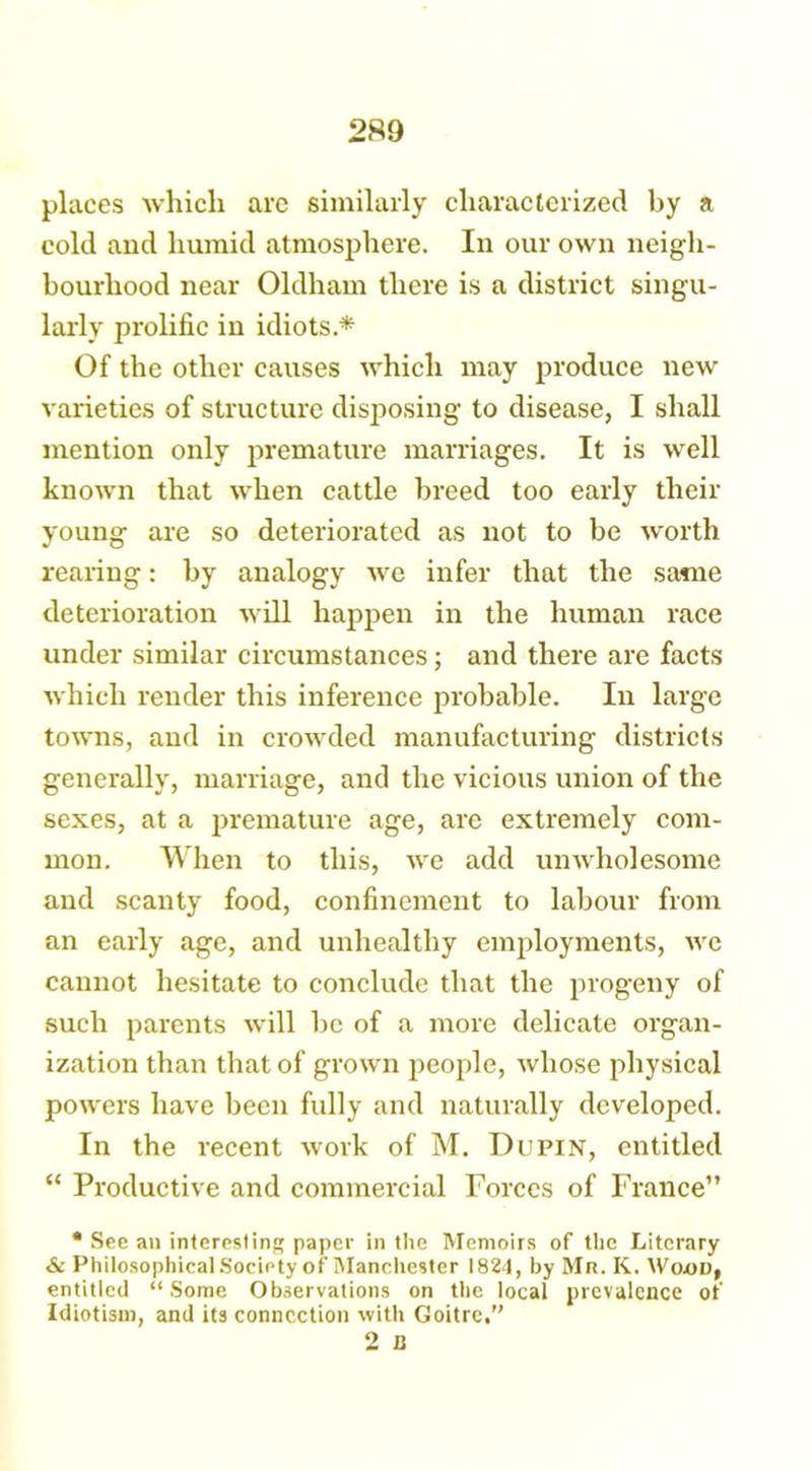 2S9 places which are similarly characterized by a cold and humid atmosphere. In our own neigh- bourhood near Oldham there is a district singu- larly prolific in idiots.* Of the other causes which may produce new varieties of structure disposing to disease, I shall mention only premature marriages. It is well known that when cattle breed too early their young are so deteriorated as not to be worth rearing: by analogy we infer that the same deterioration will happen in the human race under similar circumstances; and there are facts which render this inference probable. In large towns, and in crowded manufacturing districts generally, marriage, and the vicious union of the sexes, at a premature age, are extremely com- mon. When to this, we add unwholesome and scanty food, confinement to labour from an early age, and unhealthy employments, we cannot hesitate to conclude that the progeny of such parents will be of a more delicate organ- ization than that of grown people, whose physical powers have been fully and naturally developed. In the recent work of M. Du pin, entitled “ Productive and commercial Forces of France” • See an interesting paper in the Memoirs of the Literary & Philosophical Society of Manehester 1824, by Mr. K. Woav, entitled “Some Observations on the local prevalence of Idiotism, and its connection with Goitre,” 2 B