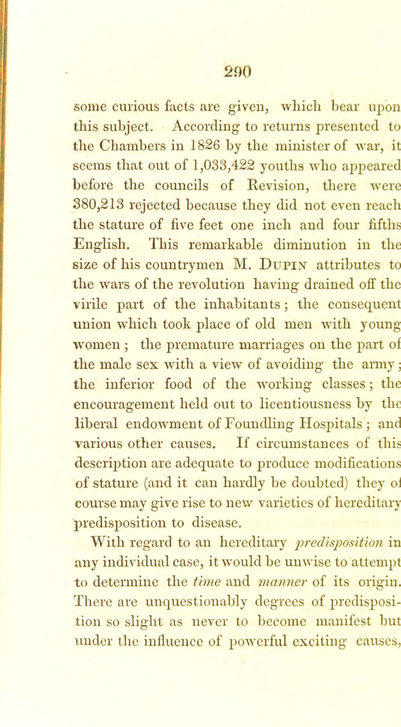 200 some curious facts are given, which bear upon this subject. According to returns presented to the Chambers in 1826 by the minister of war, it seems that out of 1,033,422 youths who appeared before the councils of Revision, there were 380,213 rejected because they did not even reach the stature of live feet one inch and four fifths English. This remarkable diminution in the size of his countrymen M. Dupix attributes to the wars of the revolution having drained off the virile p>art of the inhabitants; the consequent union which took place of old men with young women ; the premature marriages on the part of the male sex with a view of avoiding the army; the inferior food of the working classes; the encouragement held out to licentiousness by the liberal endowment of Foundling Hospitals ; and various other causes. If circumstances of this description are adequate to produce modifications of stature (and it can hardly he doubted) they oi course may give rise to new varieties of hereditary predisposition to disease. With regard to an hereditary predisposition in any individual case, it would he unwise to attempt to determine the time and manner of its origin. There are unquestionably degrees of predisposi- tion so slight as never to become manifest but under the influence of powerful exciting causes,