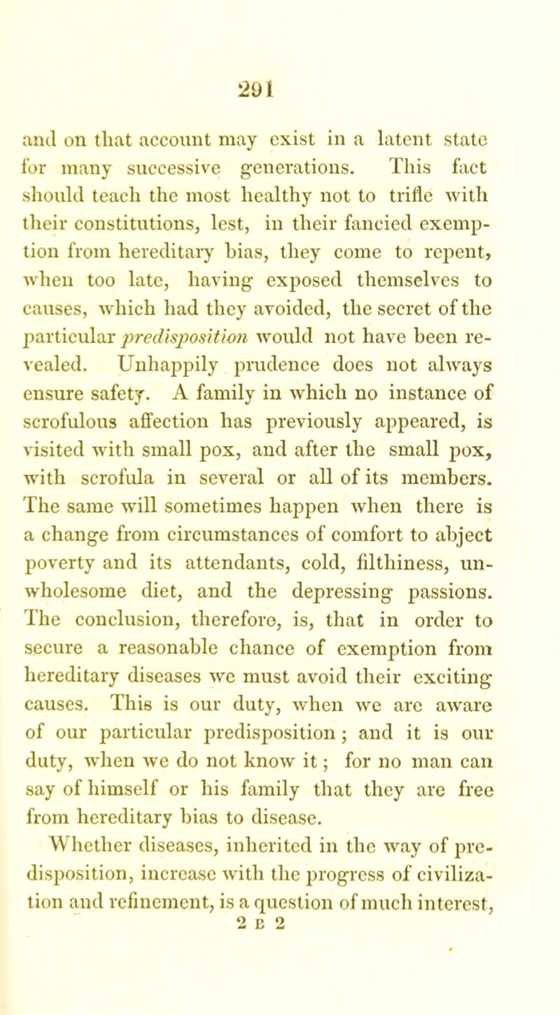 and on that account may exist in a latent state for many successive generations. This fact should teach the most healthy not to trifle with their constitutions, lest, in their fancied exemp- tion from hereditary bias, they come to repent, when too late, having exposed themselves to causes, which had they avoided, the secret of the particular predisposition would not have been re- vealed. Unhappily prudence does not always ensure safety. A family in which no instance of scrofulous affection has previously appeared, is visited with small pox, and after the small pox, with scrofula in several or all of its members. The same will sometimes happen when there is a change from circumstances of comfort to abject poverty and its attendants, cold, filthiness, un- wholesome diet, and the depressing passions. The conclusion, therefore, is, that in order to secure a reasonable chance of exemption from hereditary diseases we must avoid their exciting causes. This is our duty, when we arc aware of our particular predisposition ; and it is our duty, when we do not know it; for no man can say of himself or his family that they are free from hereditary bias to disease. Whether diseases, inherited in the way of pre- disposition, increase with the progress of civiliza- tion and refinement, is a question of much interest, 2 c 2