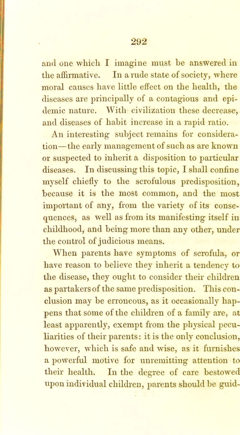 and one which I imagine must he answered in the affirmative. In a rude state of society, where moral causes have little effect on the health, the diseases are principally of a contagious and epi- demic nature. With civilization these decrease, and diseases of habit increase in a rapid ratio. An interesting subject remains for considera- tion—the early management of such as are known or suspected to inherit a disposition to particular diseases. In discussing this topic, I shall confine myself chiefly to the scrofulous predisposition, because it is the most common, and the most important of any, from the variety of its conse- quences, as well as from its manifesting itself in childhood, and being more than any other, under the control of judicious means. When parents have symptoms of scrofula, or have reason to believe they inherit a tendency to the disease, they ought to consider their children as partakers of the same predisposition. This con- clusion may be erroneous, as it occasionally hap- pens that some of the children of a family are, at least apparently, exempt from the physical pecu- liarities of their parents: it is the only conclusion, however, which is safe and wise, as it furnishes a powerful motive for unremitting attention to their health. In the degree of care bestowed upon individual children, parents should be guid-