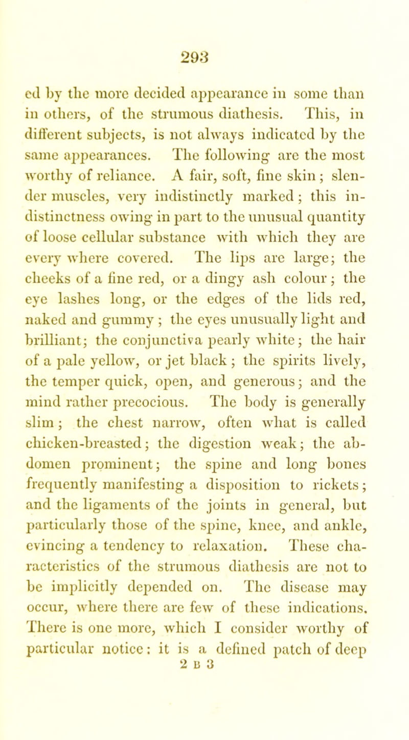298 ed by the more decided appearance in some than in others, of the strumous diathesis. This, in different subjects, is not always indicated by the same appearances. The following are the most worthy of reliance. A fair, soft, fine skin ; slen- der muscles, very indistinctly marked ; this in- distinctness owing in part to the unusual quantity of loose cellular substance with which they are every where covered. The lips are large; the cheeks of a line red, or a dingy ash colour ; the eye lashes long, or the edges of the lids red, naked and gummy ; the eyes unusually light and brilliant; the conjunctiva pearly white; the hair of a pale yellow, or jet black ; the spirits lively, the temper quick, open, and generous; and the mind rather precocious. The body is generally slim; the chest narrow, often what is called chicken-breasted; the digestion weak; the ab- domen prominent; the spine and long bones frequently manifesting a disposition to rickets ; and the ligaments of the joints in general, but particularly those of the spine, knee, and ankle, evincing a tendency to relaxation. These cha- racteristics of the strumous diathesis are not to be implicitly depended on. The disease may occur, where there are few of these indications. There is one more, which I consider worthy of particular notice: it is a defined patch of deep 2 15 3