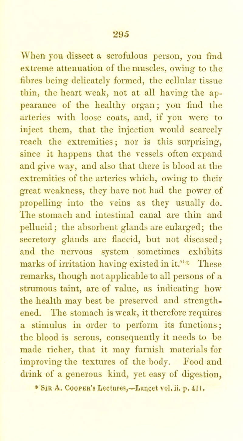 When you dissect a scrofulous person, you find extreme attenuation of the muscles, owing- to the fibres being delicately formed, the cellular tissue thin, the heart weak, not at all having the ap- pearance of the healthy organ; you find the arteries with loose coats, and, if you were to inject them, that the injection would scarcely reach the extremities; nor is this surprising, since it happens that the vessels often expand and give way, and also that there is blood at the extremities of the arteries which, owing to their great weakness, they have not had the power of propelling into the veins as they usually do. The stomach and intestinal canal are thin and pellucid; the absorbent glands are enlarged; the secretory glands are flaccid, but not diseased; and the nervous system sometimes exhibits marks of irritation having existed in it.”* These remarks, though not applicable to all persons of a strumous taint, are of value, as indicating how the health may best be preserved and strength- ened. The stomach is weak, it therefore requires a stimulus in order to perform its functions; the blood is serous, consequently it needs to be made richer, that it may furnish materials fox- improving the textures of the body. Food and drink of a generous kind, yet easy of digestion, * Sir A. Cooper’s Lectures,—Lancet vol. ii. p. 411.