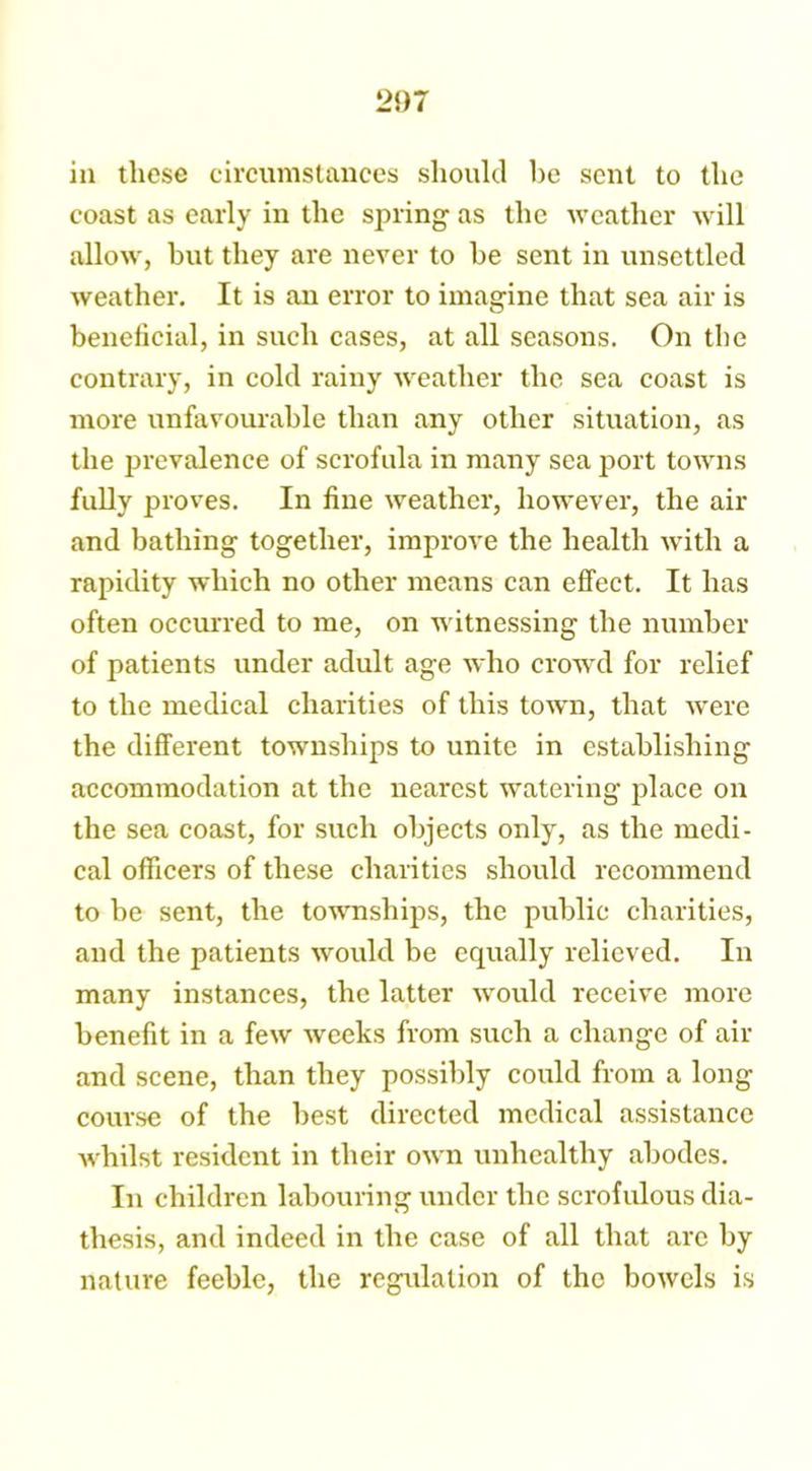 2f)7 in these circumstances should he sent to the coast as early in the spring1 as the weather will allow, but they are never to be sent in unsettled weather. It is an error to imagine that sea air is beneficial, in such cases, at all seasons. On the contrary, in cold rainy weather the sea coast is more unfavourable than any other situation, as the prevalence of scrofula in many sea port towns fully proves. In fine weather, however, the air and bathing together, improve the health with a rapidity which no other means can effect. It has often occurred to me, on w itnessing the number of patients under adult age who crowrd for relief to the medical charities of this town, that were the different towmships to unite in establishing accommodation at the nearest watering place on the sea coast, for such objects only, as the medi- cal officers of these charities should recommend to be sent, the townships, the public charities, and the patients would be equally relieved. In many instances, the latter would receive more benefit in a few weeks from such a change of air and scene, than they possibly could from a long course of the best directed medical assistance whilst resident in their own unhealthy abodes. In children labouring under the scrofulous dia- thesis, and indeed in the case of all that are by nature feeble, the regulation of the bowels is
