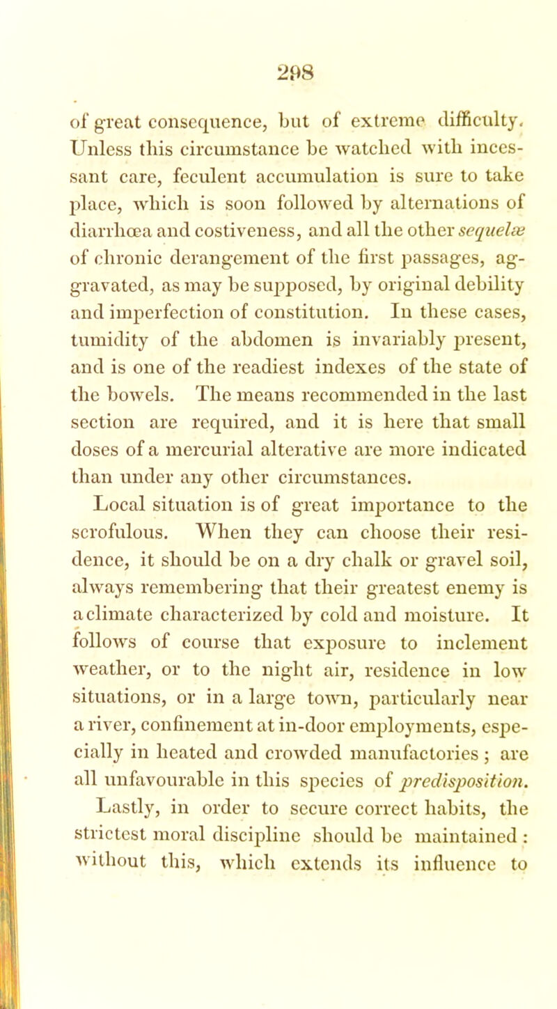 of great consequence, but of extreme difficulty. Unless this circumstance be watched with inces- sant care, feculent accumulation is sure to take place, which is soon followed by alternations of diarrhoea and costiveness, and all the other sequelse of chronic derangement of the first passages, ag- gravated, as may be supposed, by original debility and imperfection of constitution. In these cases, tumidity of the abdomen is invariably present, and is one of the readiest indexes of the state of the bowels. The means recommended in the last section are required, and it is here that small doses of a mercurial alterative are more indicated than under any other circumstances. Local situation is of great importance to the scrofulous. When they can choose their resi- dence, it should be on a dry chalk or gravel soil, always remembering that their greatest enemy is a climate characterized by cold and moisture. It follows of course that exposure to inclement weather, or to the night air, residence in low situations, or in a large town, particularly near a river, confinement at in-door employments, espe- cially in heated and crowded manufactories ; are all unfavourable in this species of predisposition. Lastly, in order to secure correct habits, the strictest moral discipline should be maintained : without this, which extends its influence to