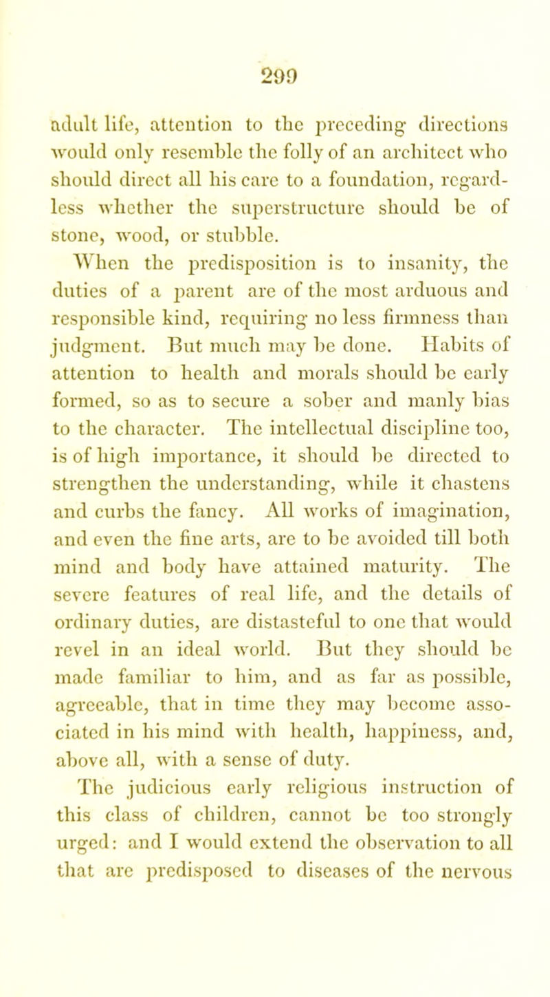209 adult life, attention to the preceding directions would only resemble the folly of an architect who should direct all his care to a foundation, regard- less whether the superstructure should be of stone, wood, or stubble. When the predisposition is to insanity, the duties of a parent are of the most arduous and responsible kind, requiring no less firmness than judgment. But much may be done. Habits of attention to health and morals should be early formed, so as to secure a sober and manly bias to the character. The intellectual discipline too, is of high importance, it should be directed to strengthen the understanding, while it chastens and curbs the fancy. All works of imagination, and even the fine arts, are to be avoided till both mind and body have attained maturity. The severe features of real life, and the details of ordinary duties, are distasteful to one that would revel in an ideal world. But they should be made familiar to him, and as far as possible, agreeable, that in time they may become asso- ciated in bis mind with health, happiness, and, above all, with a sense of duty. The judicious early religious instruction of this class of children, cannot be too strongly urged: and I would extend the observation to all that are predisposed to diseases of the nervous