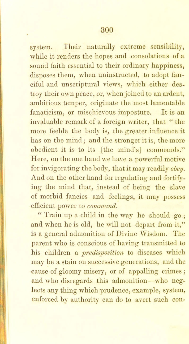 system. Their naturally extreme sensibility, while it renders the hopes and consolations of a sound faith essential to their ordinary happiness, disposes them, when uninstructed, to adopt fan- ciful and unscriptural views, which either des- troy their own peace, or, when joined to an ardent, ambitious temper, originate the most lamentable fanaticism, or mischievous imposture. It is an invaluable remark of a foreign writer, that “ the more feeble the body is, the greater influence it has on the mind; and the stronger it is, the more obedient it is to its [the mind’s] commands.” Here, on the one hand we have a powerful motive for invigorating the body, that it may readily obey. And on the other hand for regulating and fortify- ing the mind that, instead of being the slave of morbid fancies and feelings, it may possess efficient power to command. “ Train up a child in the way he should go ; and when he is old, he will not depart from it,” is a general admonition of Divine Wisdom. The parent who is conscious of having transmitted to his children a predisjoosition to diseases which may be a stain on successive generations, and the cause of gloomy misery, or of appalling crimes ; and who disregards this admonition—who neg- lects any thing which prudence, example, system, enforced by authority can do to avert such con-