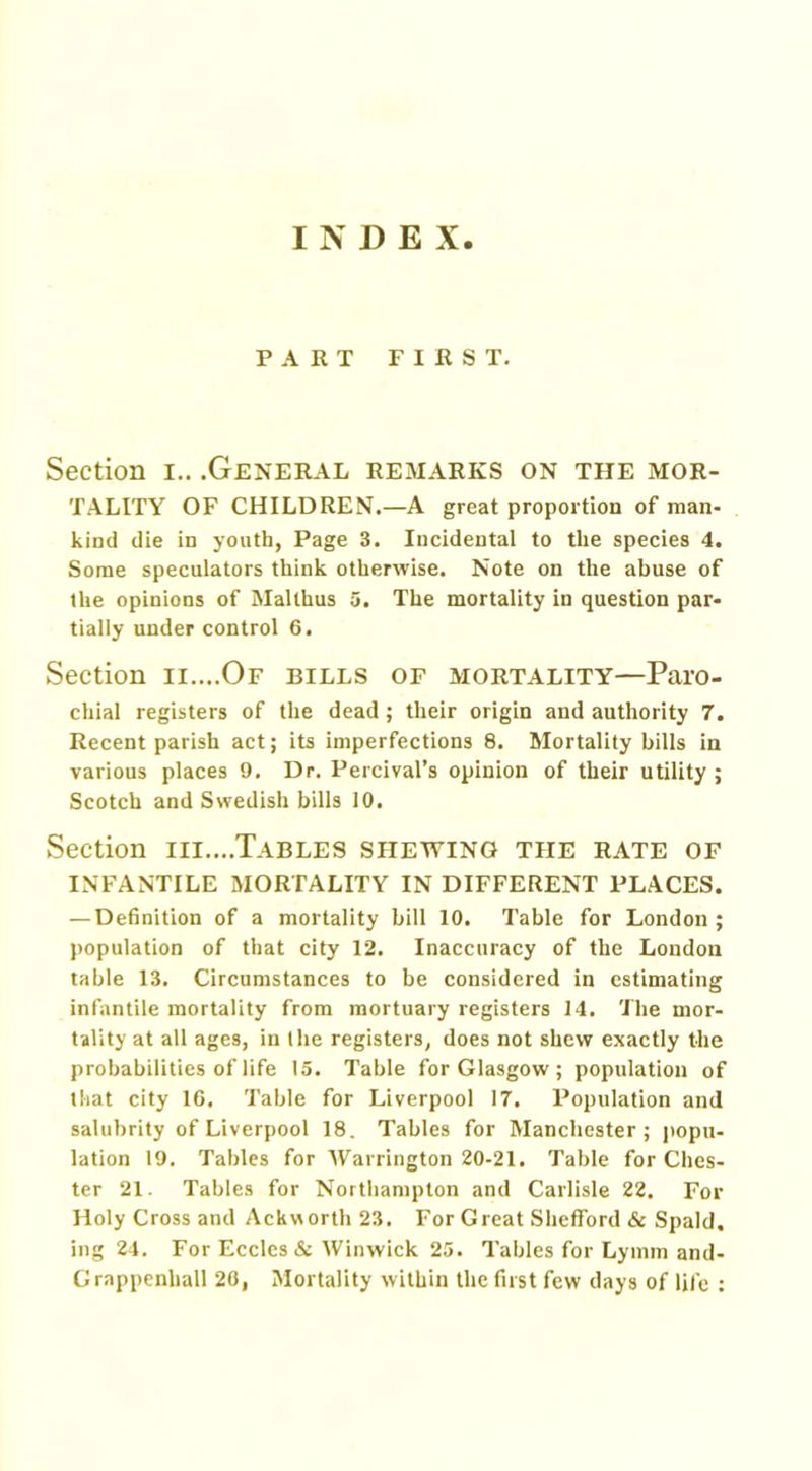INDEX PART FIRST. Section i.. .General remarks on the mor- tality OF CHILDREN.—A great proportion of man- kind die in youth, Page 3. Incidental to the species 4. Some speculators think otherwise. Note on the abuse of the opinions of Malthus 5. The mortality in question par- tially under control 6. Section ii....Of bills of mortality—Paro- chial registers of the dead ; their origin and authority 7. Recent parish act; its imperfections 8. Mortality bills in various places 9. Dr. Percival’s opinion of their utility ; Scotch and Swedish bills 10. Section iii....Tables shewing the rate of infantile mortality in different places. — Definition of a mortality bill 10. Table for London; population of that city 12. Inaccuracy of the London table 13. Circumstances to be considered in estimating infantile mortality from mortuary registers 14. The mor- tality at all ages, in the registers, does not shew exactly the probabilities of life 15. Table for Glasgow; population of that city 16. Table for Liverpool 17. Population and salubrity of Liverpool 18. Tables for Manchester; popu- lation 19. Tables for Warrington 20-21. Table for Ches- ter 21. Tables for Northampton and Carlisle 22. For Holy Cross and Ackworth 23. For Great Shefford & Spald. ing 24. For Eccles & Winwick 25. Tables for Lymm and- Grappenhall 20, Mortality within the first few days of life :