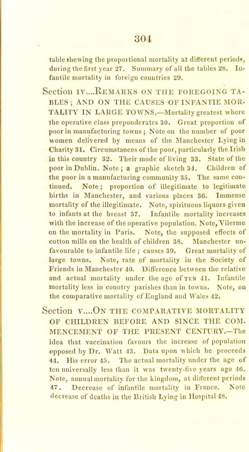table shewing the proportional mortality at different periods, during the first year 27. Summary of all the tables 28. In- fantile mortality in foreign countries 29. Section iv....Remarks on the foregoing ta- bles; AND ON THE CAUSES OF INFANTIE MOR- TALITY IN LARGE TOWNS—Mortality greatest where the operative class preponderates 30. Great proportion of poor in manufacturing towns ; Note on the number of poor women delivered by means of the Manchester Lying in Charity 31. Circumstances of the poor, particularly the Irish in this country 32. Their mode of living 33. State of the poor in Dublin. Note; a graphic sketch 34. Children of the poor in a manufacturing community 35. The same con- tinued. Note; proportion of illegitimate to legitimate births in Manchester, and various places 36. Immense mortality of the illegitimate. Note, spirituous liquors given to infants at the breast 37. Infantile mortality increases with the increase of the operative population. Note, Vilerme on the mortality in Paris. Note, the supposed effects of cotton mills on the health of children 38. Manchester un- favourable to infantile life ; causes 39. Great mortality of large towns. Note, rate of mortality in the Society of Friends in Manchester 40. Difference between the relative and actual mortality under the age of ten 41. Infantile mortality less in country parishes than in towns. Note, on the comparative mortality of England and Wales 42. Section v....On tiie comparative mortality OF CHILDREN BEFORE AND SINCE THE COM- MENCEMENT OF THE PRESENT CENTURY.—The idea that vaccination favours the increase of population opposed by Dr. Watt 43. Data upon which he proceeds 44. His error 45. The actual mortality under the age of ten universally less than it wms twenty-five years ago 46. Note, annual mortality for the kingdom, at different periods 47. Decrease of infantile mortality in France. Note decrease of deaths in the British Lying in Hospital 48.