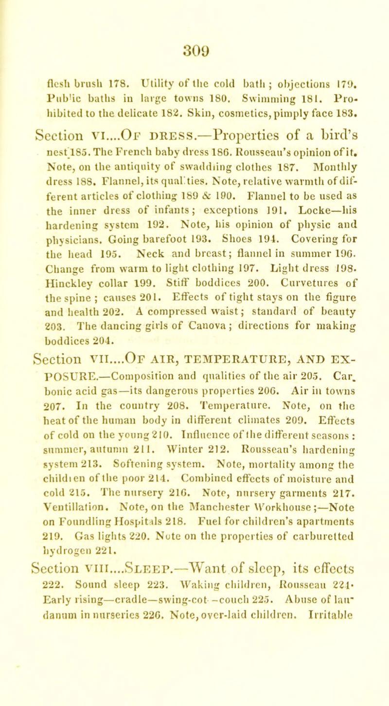 flesh brush 178. Utility of the cold bath ; objections I7!>. Pub'ic baths in large towns 180. Swimming 181. Pro- hibited to the delicate 182. Skin, cosmetics, pimply face 183. Section vi....Of dress.—Properties of a bird’s nest_185. The French baby dress 186. Rousseau’s opinion of it. Note, on the antiquity of swaddling clothes 187. Monthly dress 188. Flannel, its qualities. Note, relative warmth of dif- ferent articles of clothing 189 & 190. Flannel to be used as the inner dress of infants; exceptions 191. Locke—his hardening system 192. Note, his opinion of physic and physicians. Going barefoot 193. Shoes 194. Covering for the head 195. Neck and breast; flannel in summer 196. Change from warm to light clothing 197. Light dress 198. Hinckley collar 199. Stiff boddices 200. Curvetures of the spine; causes 201. Effects of tight stays on the figure and health 202. A compressed waist; standard of beauty 203. The dancing girls of Canova ; directions for making boddices 204. Section vii....Of air, temperature, and ex- posure.—Composition and qualities of the air 205. Car. bonic acid gas—its dangerous properties 20G. Air in towns 207. In the country 208. Temperature. Note, on the heat of the human body in different climates 209. Effects of cold on theyoung2IO. Influence of the different seasons : summer, autumn 211. Winter 212. Rousseau’s hardening system 213. Softening system. Note, mortality among the childien of the poor 214. Combined effects of moisture and cold 215. The nursery 210. Note, nursery garments 217. Ventillation. Note, on the Manchester Workhouse;—Note on Foundling Hospitals 218. Fuel for children’s apartments 219. Gas lights 220. Note on the properties of carburetted hydrogen 221. Section vm....Sleep.—Want of sleep, its effects 222. Sound sleep 223. Waking children, Rousseau 224- Early rising—cradle—swing-cot -couch 225. Abuse of lair danum in nurseries 226. Note, over-laid children. Irritable