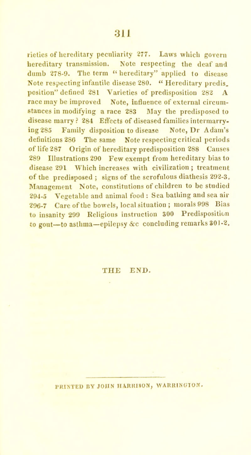 hereditary transmission. Note respecting the deaf and dumb 278-9. The term “hereditary” applied to disease Note respecting infantile disease 280. “ Hereditary predis. position” defined 281 Varieties of predisposition 282 A race may be improved Note, influence of external circum- stances in modifying a race 283 May the predisposed to disease marry ? 284 Effects of diseased families intermarry- ing 285 Family disposition to disease Note, Dr Adam’s definitions 2S0 The same Note respecting critical periods of life 287 Origin of hereditary predisposition 288 Causes 289 Illustrations 290 Few exempt from hereditary bias to disease 291 Which increases with civilization ; treatment of the predisposed ; signs of the scrofulous diathesis 292-3. Management Note, constitutions of children to be studied 294-5 Vegetable and animal food : Sea bathing and sea air 296-7 Care of the bowels, local situation ; morals 998 Bias to insanity 299 Religious instruction 300 Predisposition to gout—to asthma—epilepsy &c concluding remarks 301-2. THE END. PRINTED BY JOHN HARRISON, WARRINGTON.