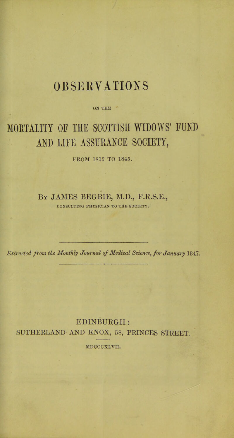 OBSERVATIONS ON THE  MORTALITY OF THE SCOTTISH WIDOWS’ FUND AND LIFE ASSURANCE SOCIETY, FROM 1815 TO 1845. By JAMES BEGBIE, M.D., F.R.S.E., CONSULTING PHYSICIAN TO THE SOCIETY. Extracted from the Monthly Journal of Medical Science, for January 1847. EDINBURGH: SUTHERLAND AND KNOX, 58, PRINCES STREET. MDCCCXLVII.