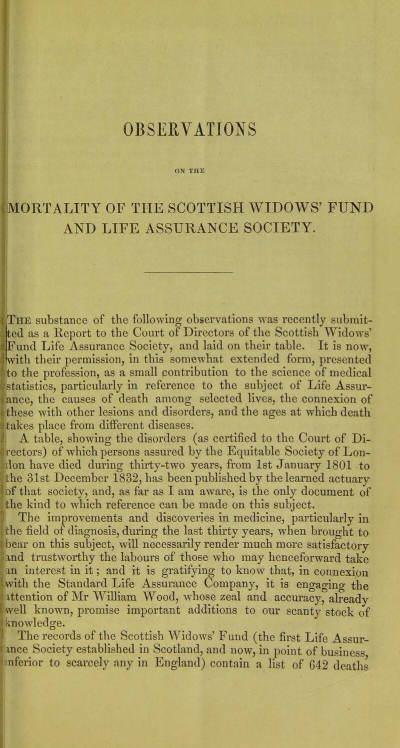 ON THE MORTALITY OF THE SCOTTISH WIDOWS’ FUND AND LIFE ASSURANCE SOCIETY. The substance of the following observations was recently submit- ted as a Report to the Court of Directors of the Scottish Widows’ Fund Life Assurance Society, and laid on their table. It is now, with their permission, in this somewhat extended form, presented i to the profession, as a small contribution to the science of medical statistics, particularly in reference to the subject of Life Assur- ance, the causes of death among selected lives, the connexion of these with other lesions and disorders, and the ages at which death takes place from different diseases. A table, showing the disorders (as certified to the Court of Di- rectors) of which persons assured by the Equitable Society of Lon- don have died during thirty-two years, from 1st January 1801 to 'the 31st December 1832, has been published by the learned actuary of that society, and, as far as I am aware, is the only document of the kind to which reference can be made on this subject. The improvements and discovei’ies in medicine, particularly in the field of diagnosis, during the last thirty years, when brought to bear on this subject, will necessarily render much more satisfactory and trustworthy the labours of those who may henceforward take an interest in it; and it is gratifying to know that, in connexion 1 with the Standard Life Assurance Company, it is engaging the I attention of Mr William Wood, whose zeal and accuracy, already I: well known, promise important additions to our scanty stock of J knowledge. The records of the Scottish Widows’ Fund (the first Life Assur- > ance Society established in Scotland, and now, in point of business (inferior to scarcely any in England) contain a list of G42 deaths