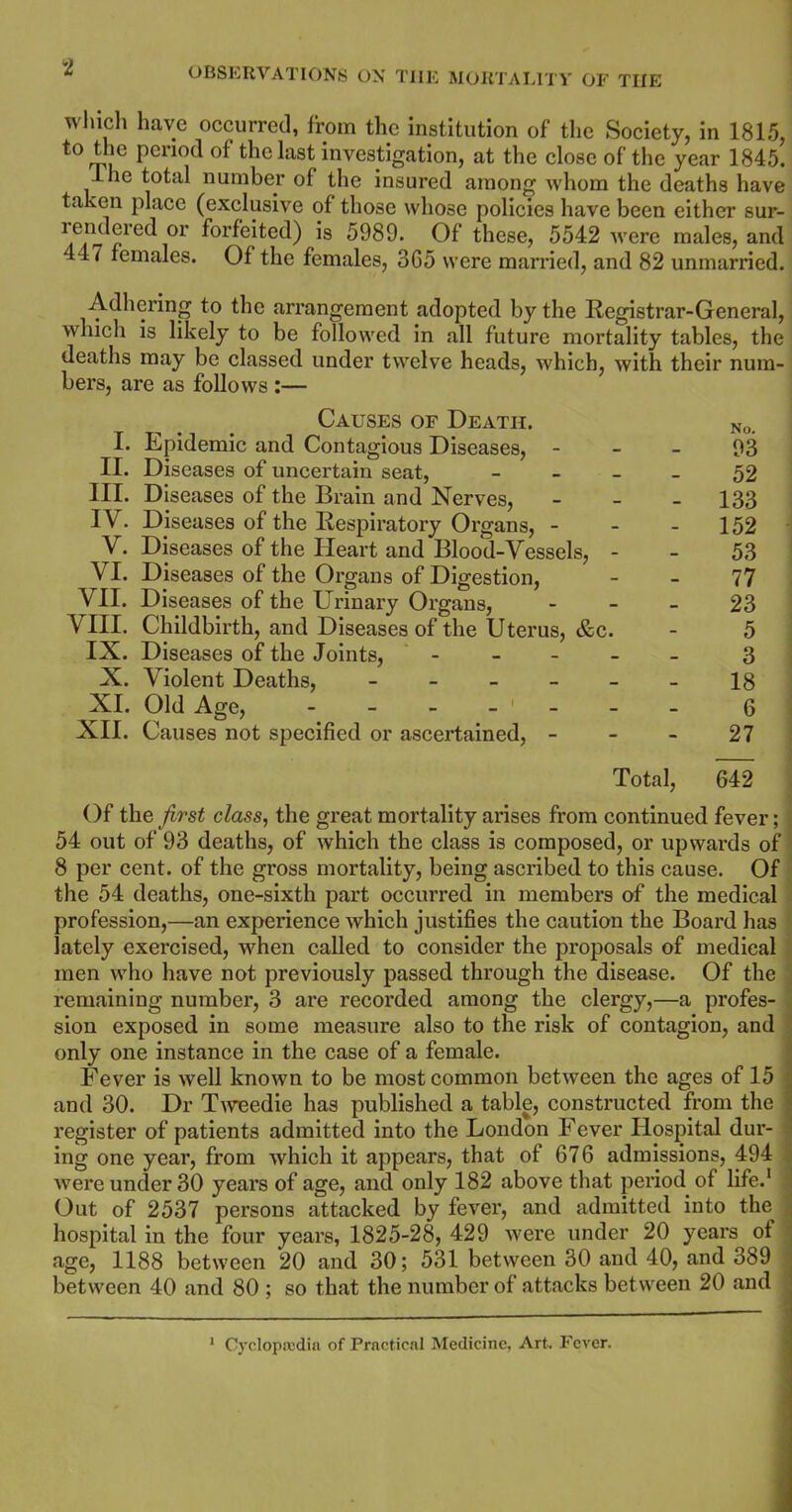 which have occurred, from the institution of the Society, in 1815, to the period of the last investigation, at the close of the year 1845. I he total number of the insured among whom the deaths have taken place (exclusive of those whose policies have been either sur- rendered or forfeited) is 5989. Of these, 5542 were males, and 447 females. Of the females, 3G5 were married, and 82 unmarried. Adhering to the arrangement adopted by the Registrar-General, which is likely to be followed in all future mortality tables, the deaths may be classed under twelve heads, which, with their num- bers, are as follows :— Causes of Death. No> Epidemic and Contagious Diseases, 93 Diseases of uncertain seat, - - - - 52 Diseases of the Brain and Nerves, - - - 133 Diseases of the Respiratory Organs, - - - 152 Diseases of the Heart and Blood-Vessels, - - 53 Diseases of the Organs of Digestion, - - 77 Diseases of the Urinary Organs, 23 Childbirth, and Diseases of the Uterus, &c. - 5 Diseases of the Joints, - 3 Violent Deaths, ------ 18 Old Age, ------- 6 Causes not specified or ascertained, 27 Total, 642 Of the first class, the great mortality arises from continued fever; 54 out of 93 deaths, of which the class is composed, or upwards of 8 per cent, of the gross mortality, being ascribed to this cause. Of the 54 deaths, one-sixth part occurred in members of the medical profession,—an experience which justifies the caution the Board has lately exercised, when called to consider the proposals of medical men who have not previously passed through the disease. Of the remaining number, 3 are recorded among the clergy,—a profes- sion exposed in some measure also to the risk of contagion, and only one instance in the case of a female. Fever is well known to be most common between the ages of 15 and 30. Dr Tweedie has published a table, constructed from the register of patients admitted into the London Fever Hospital dur- ing one year, from which it appears, that of 676 admissions, 494 were under 30 years of age, and only 182 above that period of life.1 Out of 2537 persons attacked by fever, and admitted into the . hospital in the four years, 1825-28, 429 were under 20 years ot age, 1188 between 20 and 30; 531 between 30 and 40, and 389 between 40 and 80 ; so that the number of attacks between 20 and I. II. III. IV. V. VI. VII. VIII. IX. X. XI. XII. 1 Cyclopaedia of Practical Medicine, Art. Fever.