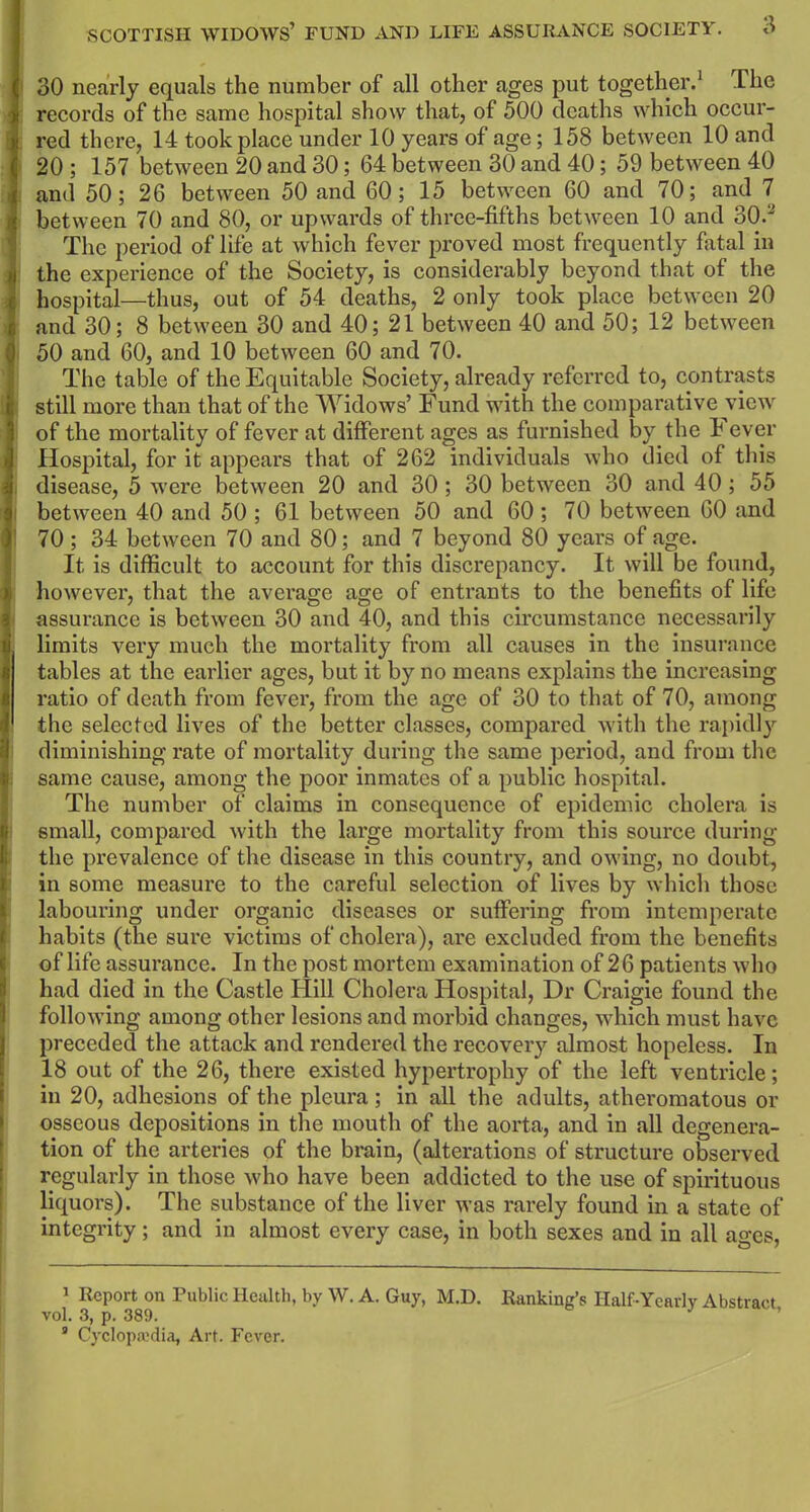 30 nearly equals the number of all other ages put together.1 * 3 The records of the same hospital show that, of 500 deaths which occur- red there, 14 took place under 10 years of age; 158 between 10 and 20 ; 157 between 20 and 30; 64 between 30 and 40; 59 between 40 and 50; 26 between 50 and 60; 15 between 60 and 70; and 7 ! between 70 and 80, or upwards of three-fifths between 10 and 30.' The period of life at which fever proved most frequently fatal in the experience of the Society, is considerably beyond that of the hospital—thus, out of 54 deaths, 2 only took place between 20 and 30; 8 between 30 and 40; 21 between 40 and 50; 12 between 50 and 60, and 10 between 60 and 70. The table of the Equitable Society, already referred to, contrasts still more than that of the Widows’ Fund with the comparative view of the mortality of fever at different ages as furnished by the 4 ever Hospital, for it appears that of 262 individuals who died of this disease, 5 were between 20 and 30 ; 30 between 30 and 40 ; 55 between 40 and 50 ; 61 between 50 and 60 ; 70 between 60 and 70; 34 between 70 and 80; and 7 beyond 80 years of age. It is difficult to account for this discrepancy. It will be found, however, that the average age of entrants to the benefits of life assurance is between 30 and 40, and this circumstance necessarily limits very much the mortality from all causes in the insurance tables at the earlier ages, but it by no means explains the increasing ratio of death from fever, from the age of 30 to that of 70, among ! the selected lives of the better classes, compared with the rapidly diminishing rate of mortality during the same period, and from the same cause, among the poor inmates of a public hospital. I The number of claims in consequence of epidemic cholera is small, compared with the large mortality from this source during the prevalence of the disease in this country, and owing, no doubt, in some measure to the careful selection of lives by which those labouring under organic diseases or suffering from intemperate habits (tlie sure victims of cholera), are excluded from the benefits of life assurance. In the post mortem examination of 26 patients who had died in the Castle Hill Cholera Hospital, Dr Craigie found the following among other lesions and morbid changes, which must have preceded the attack and rendered the recovery almost hopeless. In 18 out of the 26, there existed hypertrophy of the left ventricle; in 20, adhesions of the pleura; in all the adults, atheromatous or osseous depositions in the mouth of the aorta, and in all degenera- tion of the arteries of the brain, (alterations of structure observed regularly in those who have been addicted to the use of spirituous liquors). The substance of the liver was rarely found in a state of integrity; and in almost every case, in both sexes and in all ages, 1 Report on Public Health, by W. A. Guy, M.D. Ranking’s Half-Yearly Abstract vol. 3, p. 389.