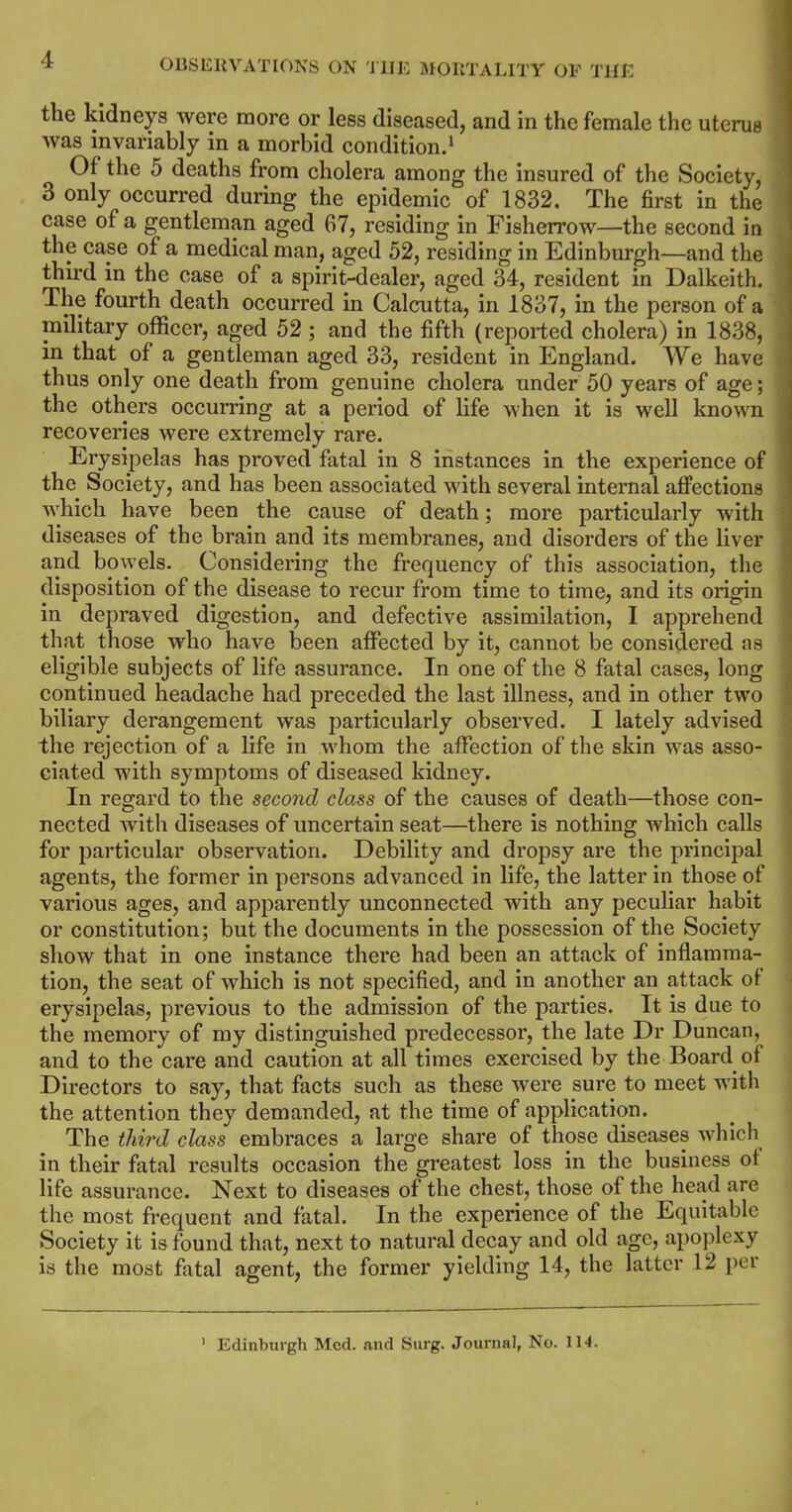 4 the kidneys were more or less diseased, and in the female the uterus was invariably in a morbid condition.1 Of the 5 deaths from cholera among the insured of the Society, 3 only occurred during the epidemic of 1832. The first in the case of a gentleman aged 67, residing in Fisherrow—the second in the case of a medical man, aged 52, residing in Edinburgh—and the third in the case of a spirit-dealer, aged 34, resident in Dalkeith. The fourth death occurred in Calcutta, in 1837, in the person of a military officer, aged 52 ; and the fifth (reported cholera) in 1838, in that of a gentleman aged 33, resident in England. We have thus only one death from genuine cholera under 50 years of age; the others occurring at a period of life when it is well known recoveries were extremely rare. Erysipelas has proved fatal in 8 instances in the experience of the Society, and has been associated with several internal affections which have been the cause of death; more particularly with diseases of the brain and its membranes, and disorders of the liver and bowels. Considering the frequency of this association, the disposition of the disease to recur from time to time, and its origin in depraved digestion, and defective assimilation, I apprehend that those who have been affected by it, cannot be considered as eligible subjects of life assurance. In one of the 8 fatal cases, long continued headache had preceded the last illness, and in other two biliary derangement was particularly observed. I lately advised the rejection of a life in whom the affection of the skin was asso- ciated with symptoms of diseased kidney. In regard to the second class of the causes of death—those con- nected with diseases of uncertain seat—there is nothing which calls for particular observation. Debility and dropsy are the principal agents, the former in persons advanced in life, the latter in those of various ages, and apparently unconnected with any peculiar habit or constitution; but the documents in the possession of the Society show that in one instance there had been an attack of inflamma- tion, the seat of which is not specified, and in another an attack ol erysipelas, previous to the admission of the parties. It is due to the memory of my distinguished predecessor, the late Dr Duncan, and to the care and caution at all times exercised by the Board of Directors to say, that facts such as these were sure to meet with the attention they demanded, at the time of application. The third class embraces a large share of those diseases which in their fatal results occasion the greatest loss in the business ol life assurance. Next to diseases of the chest, those of the head are the most frequent and fatal. In the experience of the Equitable Society it is found that, next to natural decay and old age, apoplexy is the most fatal agent, the former yielding 14, the latter 12 per