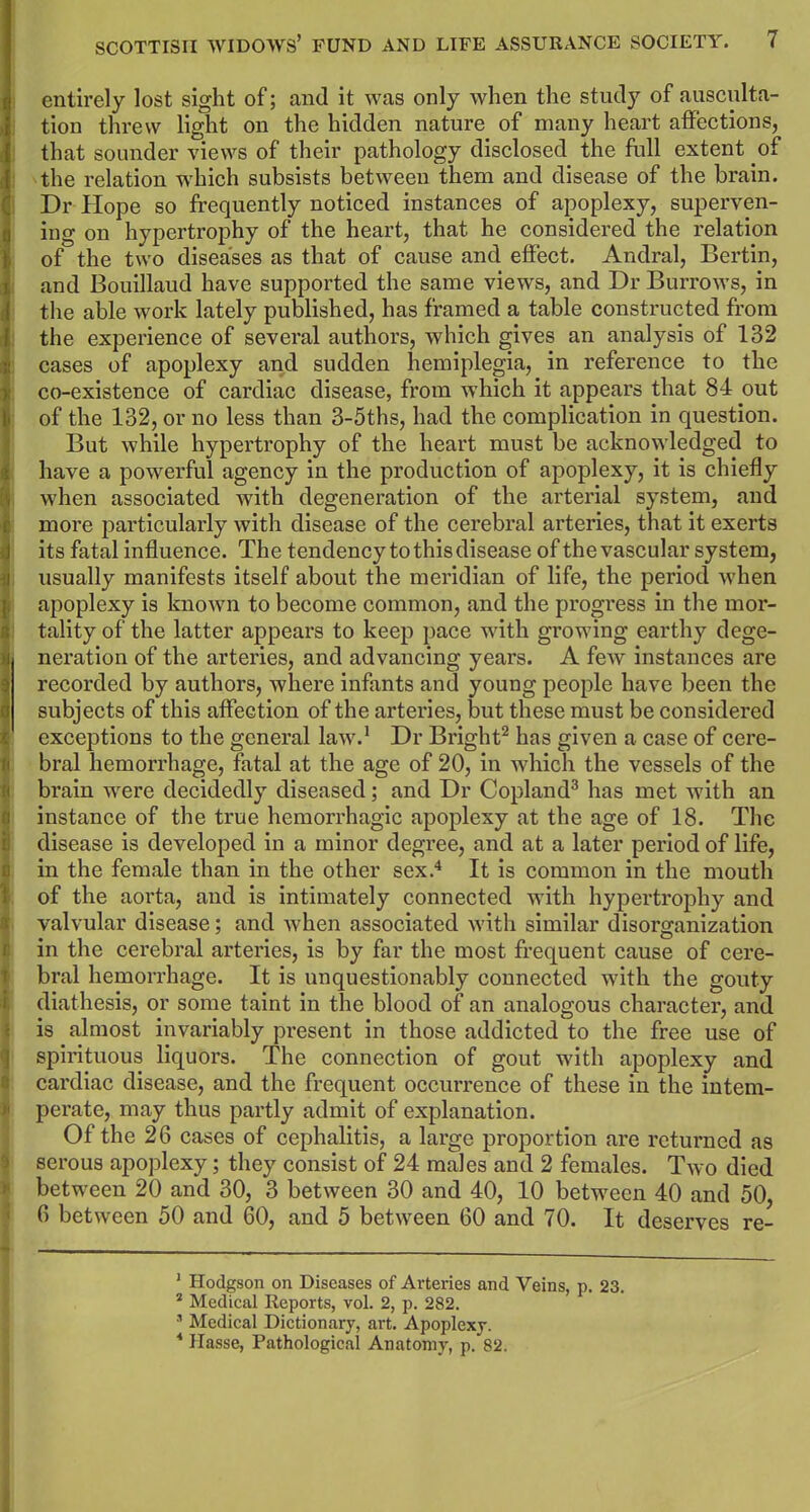 i I 8 )i SCOTTISH WIDOWS’ FUND AND LIFE ASSURANCE SOCIETY. 7 entirely lost sight of; and it was only when the study of ausculta- tion threw light on the hidden nature of many heart affections, that sounder views of their pathology disclosed the full extent of the relation which subsists between them and disease of the brain. Dr Hope so frequently noticed instances of apoplexy, superven- ing on hypertrophy of the heart, that he considered the relation of the two diseases as that of cause and effect. Andral, Bertin, and Bouillaud have supported the same views, and Dr Burrows, in the able work lately published, has framed a table constructed from the experience of several authors, which gives an analysis of 132 cases of apoplexy and sudden hemiplegia, in reference to the co-existence of cardiac disease, from which it appears that 84 out of the 132, or no less than 3-5ths, had the complication in question. But while hypertrophy of the heart must be acknowledged to have a powerful agency in the production of apoplexy, it is chiefly when associated with degeneration of the arterial system, and more particularly with disease of the cerebral arteries, that it exerts its fatal influence. The tendency to this disease of the vascular system, usually manifests itself about the meridian of life, the period when apoplexy is known to become common, and the progress in the mor- tality of the latter appears to keep pace with growing earthy dege- neration of the arteries, and advancing years. A few instances are recorded by authors, where infants and young people have been the subjects of this affection of the arteries, but these must be considered exceptions to the general law.1 Dr Bright2 has given a case of cere- bral hemorrhage, fatal at the age of 20, in which the vessels of the brain were decidedly diseased; and Dr Copland3 has met with an instance of the true hemorrhagic apoplexy at the age of 18. The disease is developed in a minor degree, and at a later period of life, in the female than in the other sex.4 It is common in the mouth of the aorta, and is intimately connected with hypertrophy and valvular disease; and when associated with similar disorganization in the cerebral arteries, is by far the most frequent cause of cere- bral hemorrhage. It is unquestionably connected with the gouty diathesis, or some taint in the blood of an analogous character, and is almost invariably present in those addicted to the free use of spirituous liquors. The connection of gout with apoplexy and cardiac disease, and the frequent occurrence of these in the intem- perate, may thus partly admit of explanation. Of the 26 cases of cephalitis, a large proportion are returned as serous apoplexy; they consist of 24 males and 2 females. Two died between 20 and 30, 3 between 30 and 40, 10 between 40 and 50, 6 between 50 and 60, and 5 between 60 and 70. It deserves re- 1 Hodgson on Diseases of Arteries and Veins, p. 23. 2 Medical Reports, vol. 2, p. 282. 3 Medical Dictionary, art. Apoplexy.