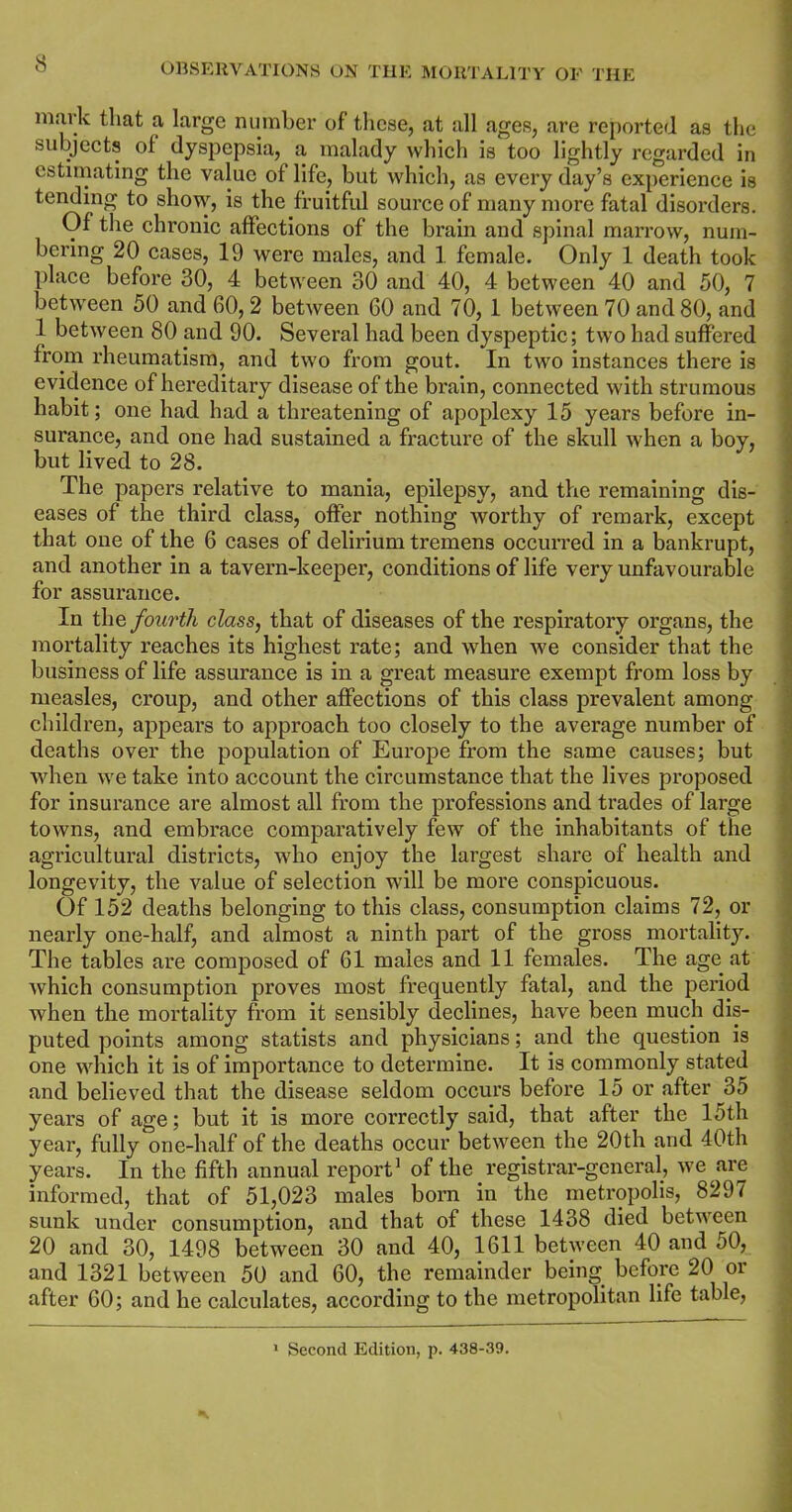 mark that a large number of these, at all ages, are reported as the subjects of dyspepsia, a malady which is too lightly regarded in estimating the value of life, but which, as every day’s experience is tending to show, is the fruitful source of many more fatal disorders. Of the chronic affections of the brain and spinal marrow, num- bering 20 cases, 19 were males, and 1 female. Only 1 death took place before 30, 4 between 30 and 40, 4 between 40 and 50, 7 between 50 and 60, 2 between 60 and 70, 1 between 70 and 80, and 1 between 80 and 90. Several had been dyspeptic; two had suffered from rheumatism, and two from gout. In two instances there is evidence of hereditary disease of the brain, connected with strumous habit; one had had a threatening of apoplexy 15 years before in- surance, and one had sustained a fracture of the skull when a boy, but lived to 28. The papers relative to mania, epilepsy, and the remaining dis- eases of the third class, offer nothing worthy of remark, except that one of the 6 cases of delirium tremens occurred in a bankrupt, and another in a tavern-keeper, conditions of life very unfavourable for assurance. In the fourth class, that of diseases of the respiratory organs, the mortality reaches its highest rate; and when we consider that the business of life assurance is in a great measure exempt from loss by measles, croup, and other affections of this class prevalent among children, appears to approach too closely to the average number of deaths over the population of Europe from the same causes; but when we take into account the circumstance that the lives proposed for insurance are almost all from the professions and trades of large towns, and embrace comparatively few of the inhabitants of the agricultural districts, who enjoy the largest share of health and longevity, the value of selection will be more conspicuous. Of 152 deaths belonging to this class, consumption claims 72, or nearly one-half, and almost a ninth part of the gross mortality. The tables are composed of 61 males and 11 females. The age at which consumption proves most frequently fatal, and the period when the mortality from it sensibly declines, have been much dis- puted points among statists and physicians; and the question is one which it is of importance to determine. It is commonly stated and believed that the disease seldom occurs before 15 or after 35 years of age; but it is more correctly said, that after the 15th year, fully one-half of the deaths occur between the 20th and 40th years. In the fifth annual report1 of the registrar-general, we are informed, that of 51,023 males born in the metropolis, 8297 sunk under consumption, and that of these 1438 died between 20 and 30, 1498 between 30 and 40, 1611 between 40 and 50, and 1321 between 50 and 60, the remainder being before 20 or after 60; and he calculates, according to the metropolitan life table, 1 Second Edition, p. 438-39.