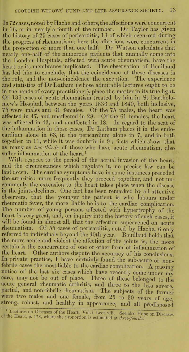 In 72 cases, noted by Hache and others, the affections were concurrent in 16, or in nearly a fourth of the number. Dr Taylor has given the history of 25 cases of pericarditis, 13 of which occurred during the progress of rheumatism; here the affections were concurrent in the proportion of more than one half. Dr Watson calculates that nearly one-half of the numerous patients that annually come into the London Hospitals, affected with acute rheumatism, have the heart or its membranes implicated. The observation of Bouillaud has led him to conclude, that the coincidence of these diseases is the rule, and the non-coincidence the exception. The experience and statistics of Dr Latham (whose admirable lectures ought to be in the hands of every practitioner), place the matter in its true light. Of 136 cases of acute rheumatism treated by him in St Bartholo- mew’s Hospital, between the years 1836 and 1840, both inclusive, 75 were males and 61 females. Of the 75 males, the heart was affected in 47, and unaffected in 28. Of the 61 females, the heart was affected in 43, and unaffected in 18. In regard to the seat of the inflammation in those cases, Dr Latham places it in the endo- cardium alone in 63, in the pericardium alone in 7, and in both together in 11, while it was doubtful in 9 ; facts which show that as many as two-thirds of those who have acute rheumatism, also suffer inflammation of the heart.1 With respect to the period of the actual invasion of the heart, and the circumstances which regulate it, no precise law can be laid down. The cardiac symptoms have in some instances preceded the arthritic; more frequently they proceed together, and not un- commonly the extension to the heart takes place when the disease in the joints declines. One fact has been remarked by all attentive observers, that the younger the patient is who labours under rheumatic fever, the more liable he is to the cardiac complication. The number of young persons affected with hypertrophy of the heart is very great, and, on inquiry into the history of such cases, it will be found in almost all, that the affection supervened on acute rheumatism. Of 55 cases of pericarditis, noted by Hache, 6 only referred to individuals beyond the 40th year. Bouillaud holds that the more acute and violent the affection of the joints is, the more certain is the concurrence of one or other form of inflammation of the heart. Other authors dispute the accuracy of his conclusions. In private practice, I have certainly found the sub-acute or non- febrile cases the most liable to the cardiac complication. A passing notice of the last six cases which have recently come under my care, may not be out of place.. Three of these belonged to the acute general rheumatic arthritis, and three to the less severe partial, and non-febrile rheumatism. The subjects of the former were two males and one female, from 25 to 30 years of ao-c strong, robust, and healthy in appearance, and all predisposed 1 Lectures on Diseases of the Heart. Vol. i. Ledt. viii. See also Hope on Diseases of the Heart, p. 178, where the proportion is estimated at three-fourths.