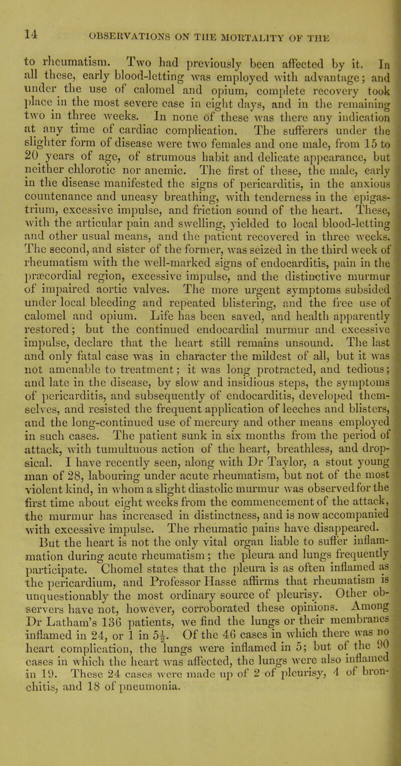 to rheumatism. Two had previously been affected by it. In all these, early blood-letting was employed with advantage; and under the use of calomel and opium, complete recovery took place in the most severe case in eight days, and in the remaining two in three weeks. In none of these was there any indication at any time of cardiac complication. The sufferers under the slighter form of disease were two females and one male, from 15 to 20. years of age, of strumous habit and delicate appearance, but neither chlorotic nor anemic. The first of these, the male, early i in the disease manifested the signs of pericarditis, in the anxious ] countenance and uneasy breathing, with tenderness in the epigas- I trium, excessive impulse, and friction sound of the heart. These, ] with the articular pain and swelling, yielded to local blood-letting and other usual means, and the patient recovered in three weeks. ] The second, and sister of the former, was seized in the third week of rheumatism with the well-marked signs of endocarditis, pain in the • praecordial region, excessive impulse, and the distinctive murmur of impaired aortic valves. The more urgent symptoms subsided under local bleeding and repeated blistering, and the free use of calomel and opium. Life has been saved, and health apparently ; restored; but the continued endocardial murmur and excessive | impulse, declare that the heart still remains unsound. The last ■ and only fatal case was in character the mildest of all, but it was not amenable to treatment; it was long protracted, and tedious; and late in the disease, by slow and insidious steps, the symptoms of pericarditis, and subsequently of endocarditis, developed them- selves, and resisted the frequent application of leeches and blisters, and the long-continued use of mercury and other means employed in such cases. The patient sunk in six months from the period of attack, with tumultuous action of the heart, breathless, and drop- sical. I have recently seen, along with Dr Taylor, a stout young man of 28, labouring under acute rheumatism, but not of the most violent kind, in whom a slight diastolic murmur was observed for the first time about eight weeks from the commencement of the attack, the murmur has increased in distinctness, and is now accompanied with excessive impulse. The rheumatic pains have disappeared. But the heart is not the only vital organ liable to suffer inflam- mation during acute rheumatism; the pleura and lungs frequently participate. Chomel states that the pleura is as often inflamed as the pericardium, and Professor Hasse affirms that rheumatism is unquestionably the most ordinary source of pleurisy. Other ob- servers have not, however, corroborated these opinions. Among Dr Latham’s 136 patients, we find the lungs or their membranes inflamed in 24, or 1 in 5j. Of the 46 cases in which there was no heart complication, the lungs were inflamed in 5; but of the 90 ■, cases in which the heart was affected, the lungs were also inflamed ; in 19. These 24 cases were made up of 2 of pleurisy, 4 of bron- chitis, and 18 of pneumonia.