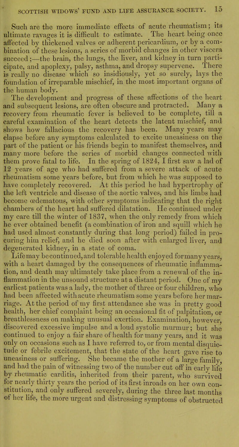 Such arc the more immediate effects of acute rheumatism; its ultimate ravages it is difficult to estimate. The heart being once affected by thickened valves or adherent pericardium, or by a_com- bination of these lesions, a series of morbid changes in other viscera succeed ;—the brain, the lungs, the liver, and kidney in turn parti- cipate, and apoplexy, palsy, asthma, and dropsy supervene. There is really no disease which so insidiously, yet so surely, lays the foundation of irreparable mischief, in the most important organs of the human body. The development and progress of these affections of the heart and subsequent lesions, are often obscure and protracted. Many a recovery from rheumatic fever is believed to be complete, till a careful examination of the heart detects the latent mischief, and shows how fallacious the recovery has been. Many years may elapse before any symptoms calculated to excite uneasiness on the part of the patient or his friends begin to manifest themselves, and many more before the series of morbid changes connected with them prove fatal to life. In the spring of 1824, I first sawT a lad of 12 years of age who had suffered from a severe attack of acute rheumatism some years before, but from which he was supposed to have completely recovered. At this period he had hypertrophy of the left ventricle and disease of the aortic valves, and his limbs had become oedematous, with other symptoms indicating that the right chambers of the heart had suffered dilatation. He continued under my care till the winter of 1837, Avhen the only remedy from which he ever obtained benefit (a combination of iron and squill which he had used almost constantly during that long period) failed iu pro- curing him relief, and he died soon after with enlarged liver, and degenerated kidney, in a state of coma. Lifemay becontinued,and tolerable health enjoyed formanyyears, with a heart damaged by the consequences of rheumatic inflamma- tion, and death may ultimately take place from a renewal of the in- flammation in the unsound structure at a distant period. One of my earliest patients was a lady, the mother of three or four children, who had been affected with acute rheumatism some years before her mar- riage. At the period of my first attendance she was in pretty good health, her chief complaint being an occasional fit of palpitation, or breathlessness on making unusual exertion. Examination, however, discovered excessive impulse and a loud systolic murmur; but she continued to enjoy a fair share of health for many years, and it was only on occasions such as I have referred to, or from mental disquie- tude or febrile excitement, that the state of the heart gave rise to uneasiness or suffering. She became the mother of a large family, and had the pain of witnessing two of the number cut off in early life by rheumatic carditis, inherited from their parent, who survived for nearly thirty years the period of its first inroads on her own con- stitution, and only suffered severely, during the three last months of her life, the more urgent and distressing symptoms of obstructed