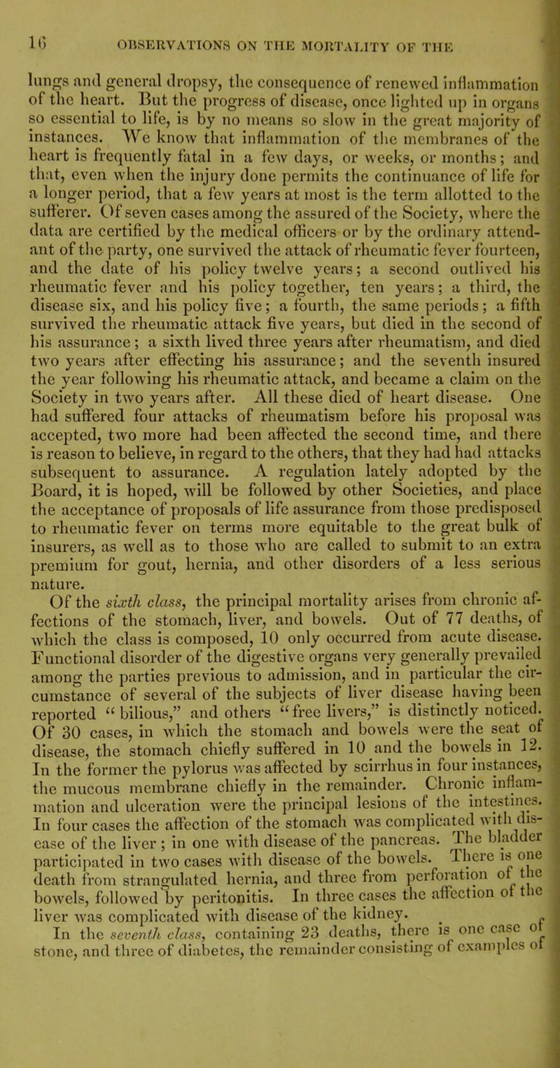 lungs and general dropsy, the consequence of renewed inflammation of the heart. But the progress of disease, once lighted up in organs so essential to life, is by no means so slow in the great majority of instances. We know that inflammation of the membranes of the heart is frequently fatal in a few days, or weeks, or months; and that, even when the injury done permits the continuance of life for a longer period, that a few years at most is the term allotted to the sufferer. Of seven cases among the assured of the Society, where the data are certified by the medical officers or by the ordinary attend- ant of the party, one survived the attack of rheumatic fever fourteen, and the date of his policy twelve years; a second outlived his rheumatic fever and his policy together, ten years; a third, the disease six, and his policy five; a fourth, the same periods; a fifth survived the rheumatic attack five years, but died in the second of his assurance ; a sixth lived three years after rheumatism, and died two years after effecting his assurance; and the seventh insured the year following his rheumatic attack, and became a claim on the Society in two years after. All these died of heart disease. One had suffered four attacks of rheumatism before his proposal was ■ accepted, two more had been affected the second time, and there ' is reason to believe, in regard to the others, that they had had attacks - subsequent to assurance. A regulation lately adopted by the Board, it is hoped, will be followed by other Societies, and place the acceptance of proposals of life assurance from those predisposed to rheumatic fever on terms more equitable to the great bulk of insurers, as well as to those who are called to submit to an extra premium for gout, hernia, and other disorders of a less serious nature. Of the sixth class, the principal mortality arises from chronic af- fections of the stomach, liver, and bowels. Out of 77 deaths, of which the class is composed, 10 only occurred from acute disease. , Functional disorder of the digestive organs very generally prevailed among the parties previous to admission, and in particular the cir- cumstance of several of the subjects of liver disease having been reported “bilious,” and others “free livers,” is distinctly noticed. Of 30 cases, in which the stomach and bowels were the seat of disease, the stomach chiefly suffered in 10 and the bowds in 12. In the former the pylorus was affected by scirrhus in four instances, the mucous membrane chiefly in the remainder. Chronic inflam- mation and ulceration were the principal lesions of the intestines. : In four cases the affection of the stomach Avas complicated with dis- ^ case of the liver ; in one with disease of the pancreas. The bladder participated in two cases with disease of the bowels. There is one ; death from strangulated hernia, and three from perforation of t le bowels, followed by peritonitis. In three cases the affection of t ie liver was complicated with disease of the kidney. . In the seventh class, containing 23 deaths, there is one case o I